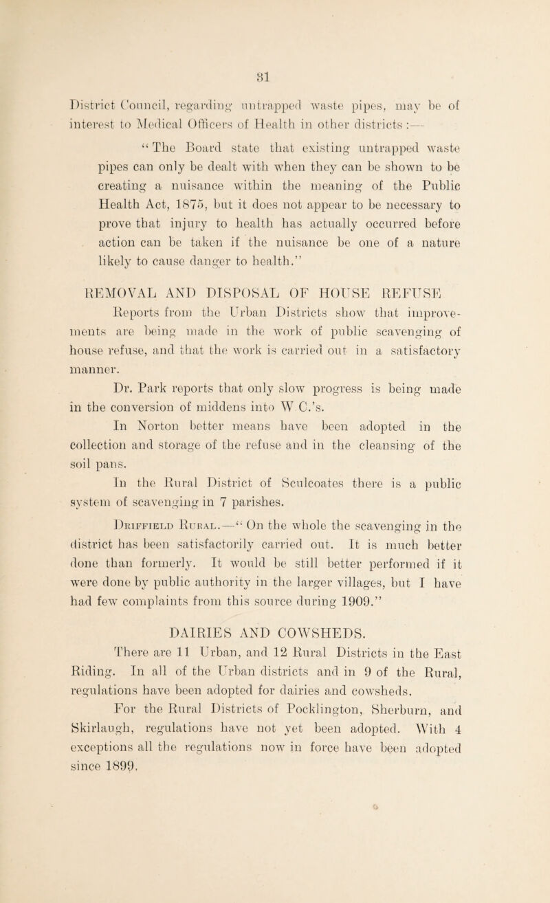 District Council, regarding mi trapped waste pipes, may be of interest to Medical Officers of Health in other districts “ The Board state that existing untrapped waste pipes can only be dealt with when they can be shown to be creating a nuisance within the meaning of the Public Health Act, 1875, but it does not appear to be necessary to prove that injury to health has actually occurred before action can be taken if the nuisance be one of a nature likely to cause danger to health.” REMOVAL AND DISPOSAL OF HOUSE REFUSE Reports from the Urban Districts show that improve¬ ments are being made in the work of public scavenging of house refuse, and that the work is carried out in a satisfactory manner. Dr. Park reports that only slow progress is being made in the conversion of middens into W.C.’s. In Norton better means have been adopted in the collection and storage of the refuse and in the cleansing of the soil pans. In the Rural District of Sculcoates there is a public system of scavenging in 7 parishes. Driffield Rural.—“ On the whole the scavenging in the district has been satisfactorily carried out. It is much better done than formerly. It would be still better performed if it were done by public authority in the larger villages, but I have had few complaints from this source during 1909.” DAIRIES AND COWSHEDS. There are 11 Urban, and 12 Rural Districts in the East Riding. In all of the Urban districts and in 9 of the Rural, regulations have been adopted for dairies and cowsheds. For the Rural Districts of Pocklington, Sherburn, and Skirlaugh, regulations have not yet been adopted. With 4 exceptions all the regulations now in force have been adopted since 1899,