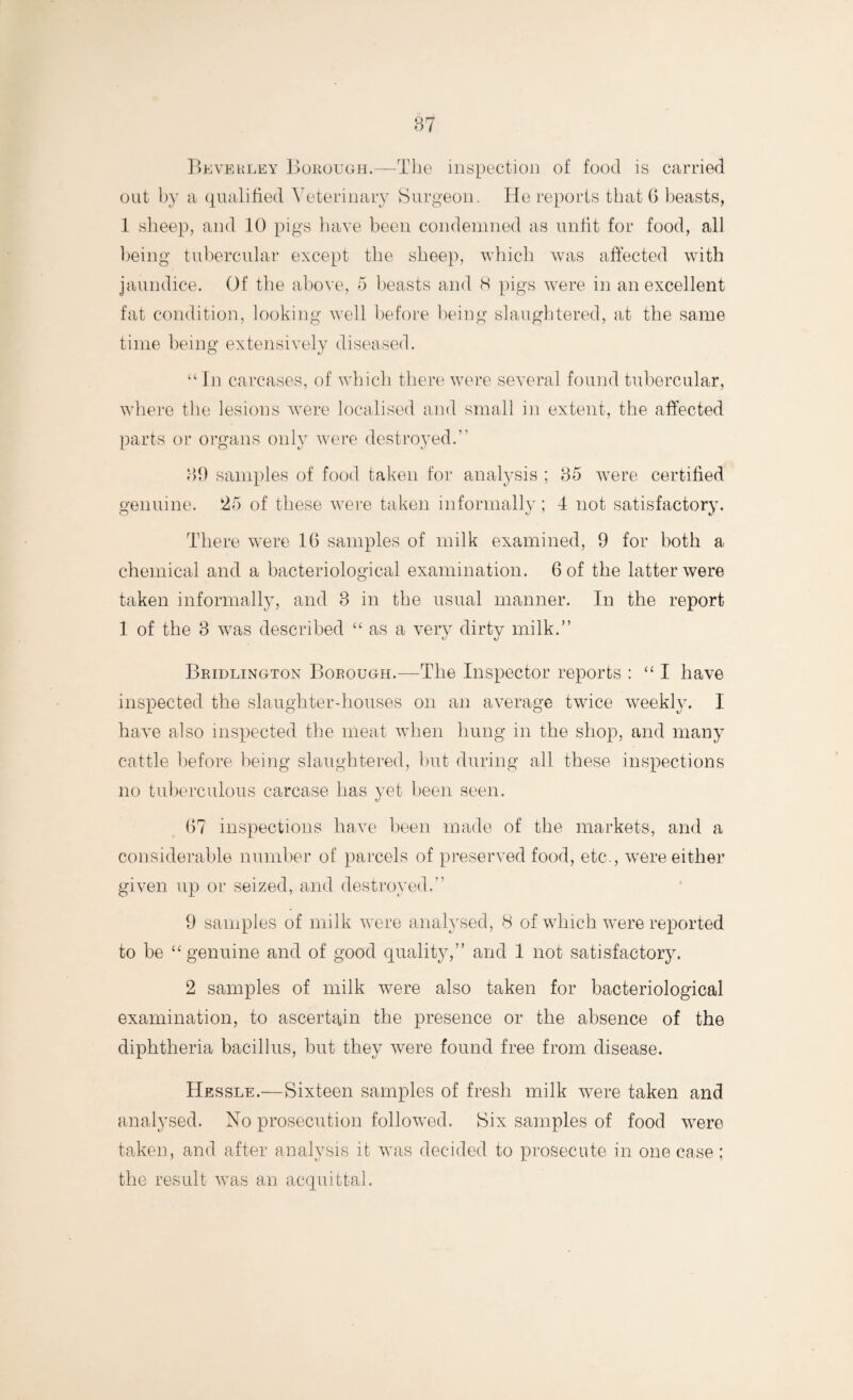 Beverley Borough.—The inspection of food is carried out by a qualified Veterinary Surgeon. He reports that G beasts, 1 sheep, and 10 pigs have been condemned as unfit for food, all being tubercular except the sheep, which was affected with jaundice. Of the above, 5 beasts and 8 pigs were in an excellent fat condition, looking wrell before being slaughtered, at the same time being extensively diseased. “ In carcases, of which there were several found tubercular, where the lesions wrere localised and small in extent, the affected parts or organs only were destroyed. 39 samples of food taken for analysis ; 35 wrere certified genuine. 25 of these were taken informally; 4 not satisfactory. There were 1G samples of milk examined, 9 for both a chemical and a bacteriological examination. 6 of the latter were taken informally, and 3 in the usual manner. In the report 1 of the 3 was described “ as a very dirty milk.” Bridlington Borough.—The Inspector reports : “I have inspected the slaughter-houses on an average twice weekly. 1 have also inspected the meat when hung in the shop, and many cattle before being slaughtered, hut during all these inspections no tuberculous carcase has yet been seen. G7 inspections have been made of the markets, and a considerable number of parcels of preserved food, etc*., were either given up or seized, and destroyed. 9 samples of milk were analysed, 8 of which were reported to be “genuine and of good quality,” and 1 not satisfactory. 2 samples of milk were also taken for bacteriological examination, to ascertain the presence or the absence of the diphtheria bacillus, but they were found free from disease. Hessle.—Sixteen samples of fresh milk were taken and analysed. No prosecution followed. Six samples of food were taken, and after analysis it was decided to prosecute in one case ; the result wTas an acquittal.