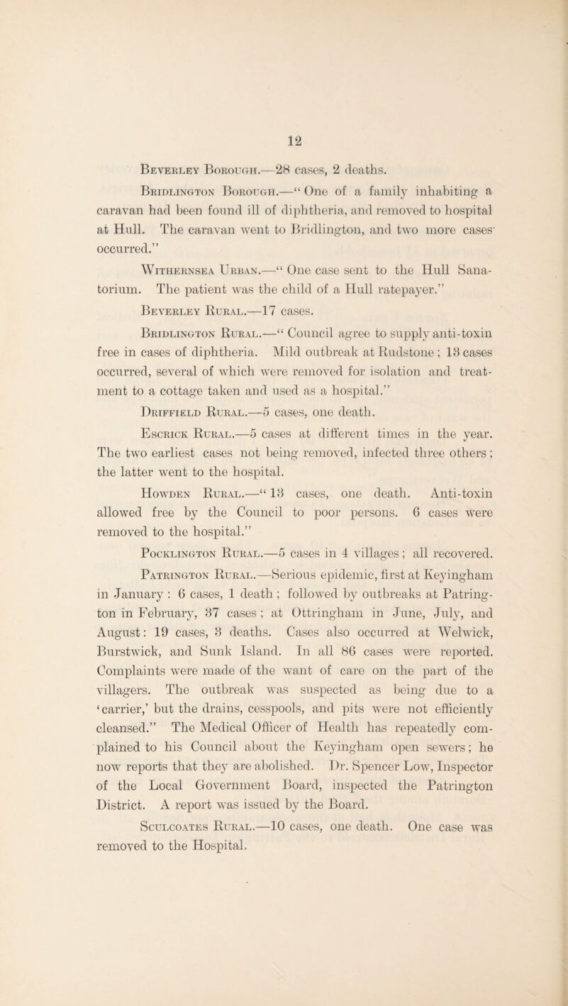 1 2 Beverley Borough.—28 cases, 2 deaths. Bridlington Borough.—“ One of a family inhabiting a caravan had been found ill of diphtheria, and removed to hospital at Hull. The caravan went to Bridlington, and two more cases- occurred.” Withernsea Urban.—“ One case sent to the Hull Sana¬ torium. The patient was the child of a Hull ratepayer.” Beverley Rural.—17 cases. Bridlington Rural.—“ Council agree to supply anti-toxin free in cases of diphtheria. Mild outbreak at Rudstone ; 18 cases occurred, several of which were removed for isolation and treat¬ ment to a cottage taken and used as a hospital.” Driffield Rural.—5 cases, one death. Escrick Rural.—5 cases at different times in the year. The two earliest cases not being removed, infected three others; the latter went to the hospital. Howden Rural.—“ 18 cases, one death. Anti-toxin allowed free by the Council to poor persons. 6 cases were removed to the hospital.” Pocklington Rural.—5 cases in 4 villages; all recovered. Patrington Rural.—Serious epidemic, first at Keyingham in January : 6 cases, 1 death ; followed by outbreaks at Patring¬ ton in February, 37 cases ; at Ottringham in June, July, and August: 19 cases, 8 deaths. Cases also occurred at Welwick, Burstwick, and Sunk Island. In all 86 cases were reported. Complaints were made of the want of care on the part of the villagers. The outbreak was suspected as being due to a ‘carrier,’ but the drains, cesspools, and pits were not efficiently cleansed.” The Medical Officer of Health has repeatedly com¬ plained to his Council about the Keyingham open sewers; he now reports that they are abolished. Dr. Spencer Low, Inspector of the Local Government Board, inspected the Patrington District. A report was issued by the Board. Sculcoates Rural.—10 cases, one death. One case was removed to the Hospital.