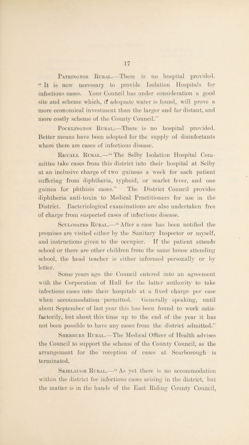 Patrington Rural.—There is no hospital provided. “It is now necessary to provide Isolation Hospitals for infectious cases. Your Council has under consideration a good site and scheme which, if adequate water is found, will prove a more economical investment than the larger and far distant, and more costly scheme of the County Council.” Pocklington Rural.—There is no hospital provided. Better means have been adopted for the supply of disinfectants where there are cases of infectious disease. Riccall Rural.—“ The Selby Isolation Hospital Com¬ mittee take cases from this district into their hospital at Selby at an inclusive charge of two guineas a week for each patient suffering from diphtheria, typhoid, or scarlet fever, and one guinea for phthisis cases.” The District Council provides diphtheria anti-toxin to Medical Practitioners for use in the District. Bacteriological examinations are also undertaken free of charge from suspected cases of infectious disease. Sculcoates Rural.—“ After a case has been notified the premises are visited either by the Sanitary Inspector or myself, and instructions given to the occupier. If the patient attends school or there are other children from the same house attending school, the head teacher is either informed personally or by letter. Some years ago the Council entered into an agreement with the Corporation of Hull for the latter authority to take infectious cases into their hospitals at a fixed charge per case when accommodation permitted. Generally speaking, until about September of last year this has been found to work satis¬ factorily, but about this time up to the end of the year it has not been possible to have any cases from the district admitted.” Sherburn Rural.—The Medical Officer of Health advises the Council to support the scheme of the County Council, as the arrangement for the reception of cases at Scarborough is terminated. Skirlaugh Rural.—“ As yet there is no accommodation within the district for infectious cases arising in the district, but the matter is in the hands of the East Riding County Council,