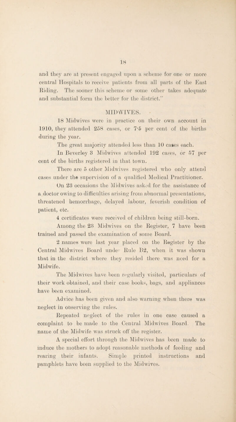 and they are at present engaged upon a scheme for one or more central Hospitals to receive patients from all parts of the East Riding. The sooner this scheme or some other takes adequate and substantial form the better for the district.” MID WIVES. 18 Midwives were in practice on their own account in 1910, they attended 258 cases, or 7‘5 per cent of the births during the year. The great majority attended less than 10 cases each. In Beverley 3 Midwives attended 192 cases, or 57 per cent of the births registered in that town. There are 5 other Midwives registered who only attend cases under the supervision of a qualified Medical Practitioner. On 23 occasions the Mid wives asked for the assistance of a doctor owing to difficulties arising from abnormal presentations, threatened hemorrhage, delayed labour, feverish condition of patient, etc. 4 certificates were received of children being still-born. Among the 23 Midwives on the Register, 7 have been trained and passed the examination of some Board. 2 names were last year placed on the Register by the Central Midwives Board unde'- Rule B2, when it was shown that in the district where they resided there was need for a Midwife. The Midwives have been regularly visited, particulars of their work obtained, and their case books, bags, and appliances have been examined. Advice has been given and also warning when there was neglect in observing the rules. Repeated neglect of the rules in one case caused a complaint to be made to the Central Midwives Board. The name of the Midwife was struck off' the register. A special effort through the Midwives has been made to induce the mothers to adopt reasonable methods of feeding and rearing their infants. Simple printed instructions and pamphlets have been supplied to the Midwives.