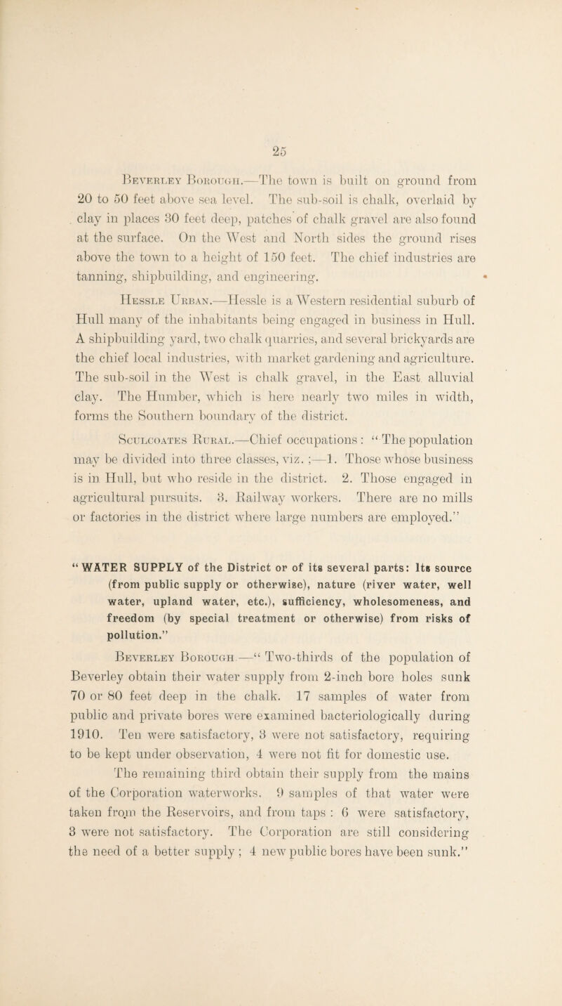 Beverley Borough.—The town is built on ground from 20 to 50 feet above sea level. The sub-soil is chalk, overlaid by clay in places 80 feet deep, patches of chalk gravel are also found at the surface. On the West and North sides the ground rises above the town to a height of 150 feet. The chief industries are tanning, shipbuilding, and engineering. Hessle Urban.—Hessle is a Western residential suburb of Hull many of the inhabitants being engaged in business in Hull. A shipbuilding yard, two chalk quarries, and several brickyards are the chief local industries, with market gardening and agriculture. The sub-soil in the West is chalk gravel, in the East alluvial clay. The Humber, which is here nearly two miles in width, forms the Southern boundary of the district. Sculcoates Bural.—Chief occupations: “The population may be divided into three classes, viz. ;—1. Those whose business is in Hull, but who reside in the district. 2. Those engaged in agricultural pursuits. 8. Bailway workers. There are no mills or factories in the district where large numbers are employed.” “WATER SUPPLY of the District or of its several parts: Its source (from public supply or otherwise), nature (river water, well water, upland water, etc.), sufficiency, wholesomeness, and freedom (by special treatment or otherwise) from risks of pollution.” Beverley Borough—“ Two-thirds of the population of Beverley obtain their water supply from 2-inch bore holes sunk 70 or 80 feet deep in the chalk. 17 samples of water from public and private bores were examined bacteriologically during 1910. Ten were satisfactory, 8 were not satisfactory, requiring to be kept under observation, 4 were not fit for domestic use. The remaining third obtain their supply from the mains of the Corporation waterworks. 9 samples of that water were taken from the Beservoirs, and from taps : 6 were satisfactory, 8 were not satisfactory. The Corporation are still considering the need of a better supply ; 4 new public bores have been sunk.”