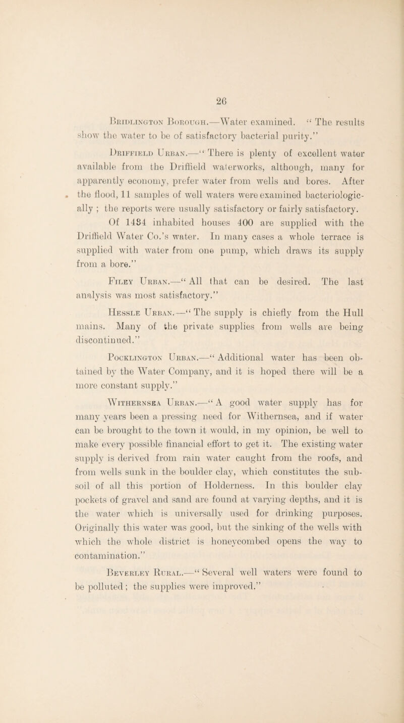 Bridlington Borough.—Water examined. “ The results show the water to be of satisfactory bacterial purity.” Driffield Urban.—“ There is plenty of excellent water available from the Driffield waterworks, although, many for apparently economy, prefer water from wells and bores. After the Hood, 11 samples of well waters were examined bacteriologic- ally ; the reports were usually satisfactory or fairly satisfactory. Of 1484 inhabited houses 400 are supplied with the Driffield Water Co.’s water. In many cases a whole terrace is supplied with water from one pump, which draws its supply from a bore.” Filey Urban.—“ All that can be desired. The last analysis was most satisfactory.” Hessle Urban.—“ The supply is chiefly from the Hull mains. Many of the private supplies from wells are being discontinued.” Pocklington Urban.—“ Additional water has been ob¬ tained by the Water Company, and it is hoped there will be a more constant supply.” Withernsea Urban.—“ A good water supply has for many years been a pressing need for Withernsea, and if water can be brought to the town it would, in my opinion, be well to make every possible financial effort to get it. The existing water supply is derived from rain water caught from the roofs, and from wells sunk in the boulder clay, which constitutes the sub¬ soil of all this portion of Holderness. In this boulder clay pockets of gravel and sand are found at varying depths, and it is the water which is universally used for drinking purposes. Originally this water was good, but the sinking of the wells with which the whole district is honeycombed opens the way to contamination.” Beverley Rural.—“ Several well waters were found to be polluted; the supplies were improved.”