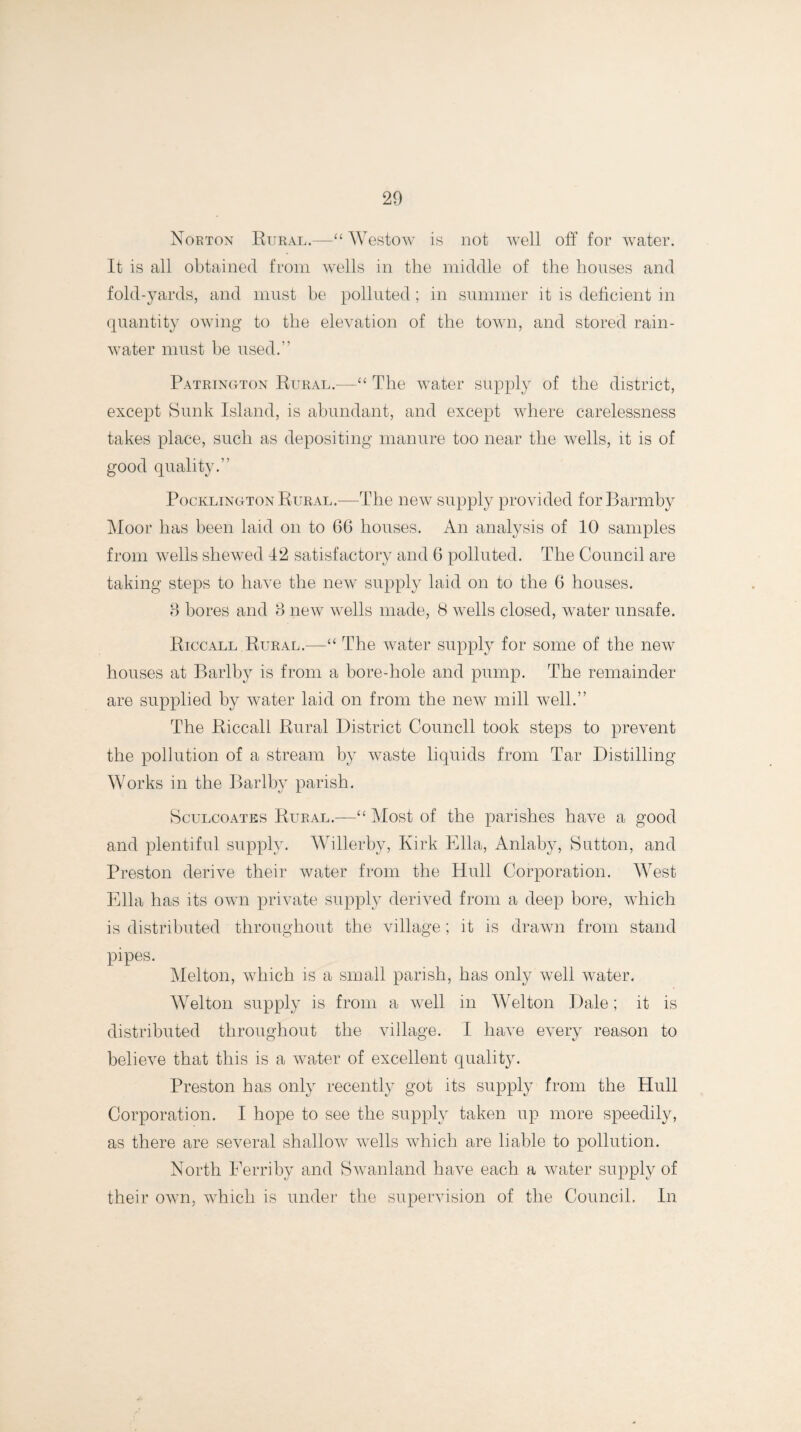 Norton Rural.—“ Westow is not well off for water. It is all obtained from wells in the middle of the houses and fold-yards, and must be polluted; in summer it is deficient in quantity owing to the elevation of the town, and stored rain¬ water must be used. Patrington Rural.—“ The water supply of the district, except Sunk Island, is abundant, and except where carelessness takes place, such as depositing manure too near the wells, it is of good quality. Pocklington Rural.—The new supply provided forBarmby Moor has been laid on to 66 houses. An analysis of 10 samples from wells shewed 42 satisfactory and 6 polluted. The Council are taking steps to have the new supply laid on to the 6 houses. 3 bores and 3 new wells made, 8 wells closed, water unsafe. Riccall Rural.—“ The water supply for some of the new houses at Barlby is from a bore-hole and pump. The remainder are supplied by water laid on from the new mill well.” The Riccall Rural District Council took steps to prevent the pollution of a stream by waste liquids from Tar Distilling Works in the Barlby parish. Sculcoates Rural.—“ Most of the parishes have a good and plentiful supply. Willerby, Kirk Ella, Anlaby, Sutton, and Preston derive their water from the Hull Corporation. West Ella has its own private supply derived from a deep bore, which is distributed throughout the village; it is drawn from stand pipes. Melton, which is a small parish, has only well water. Welton supply is from a well in Welton Dale; it is distributed throughout the village. I have every reason to believe that this is a water of excellent quality. Preston has only recently got its supply from the Hull Corporation. I hope to see the supply taken up more speedily, as there are several shallow wells which are liable to pollution. North Ferriby and Swanland have each a water supply of their own, which is under the supervision of the Council. In