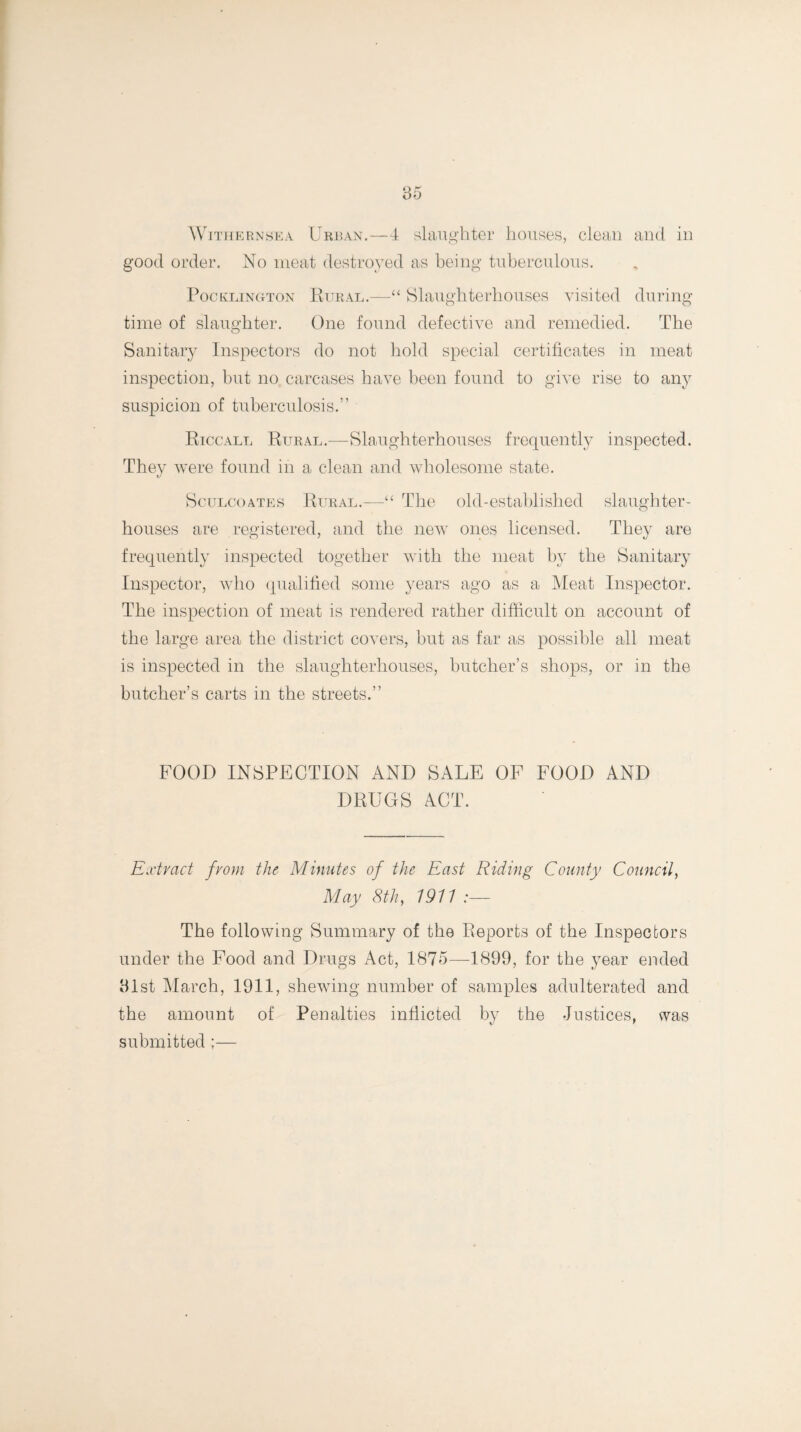 good order. No meat destroyed as being tuberculous. PocklinCtTon Rural.—“ Slaughterhouses visited during time of slaughter. One found defective and remedied. The Sanitary Inspectors do not hold special certificates in meat inspection, but no carcases have been found to give rise to any suspicion of tuberculosis.” Riccall Rural.—Slaughterhouses frequently inspected. They were found in a clean and wholesome state. Sculcoates Rural.—“ The old-established slaughter¬ houses are registered, and the new ones licensed. They are frequently inspected together with the meat by the Sanitary Inspector, who qualified some years ago as a Meat Inspector. The inspection of meat is rendered rather difficult on account of the large area the district covers, but as far as possible all meat is inspected in the slaughterhouses, butcher’s shops, or in the butcher’s carts in the streets.” FOOD INSPECTION AND SALE OF FOOD AND DRUGS ACT. Extract from the Minutes of the East Riding County Council, May 8th, 1911 :— The following Summary of the Reports of the Inspectors under the Food and Drugs Act, 1875—1899, for the year ended 91st March, 1911, shewing number of samples adulterated and the amount of Penalties inflicted by the Justices, was submitted ;—