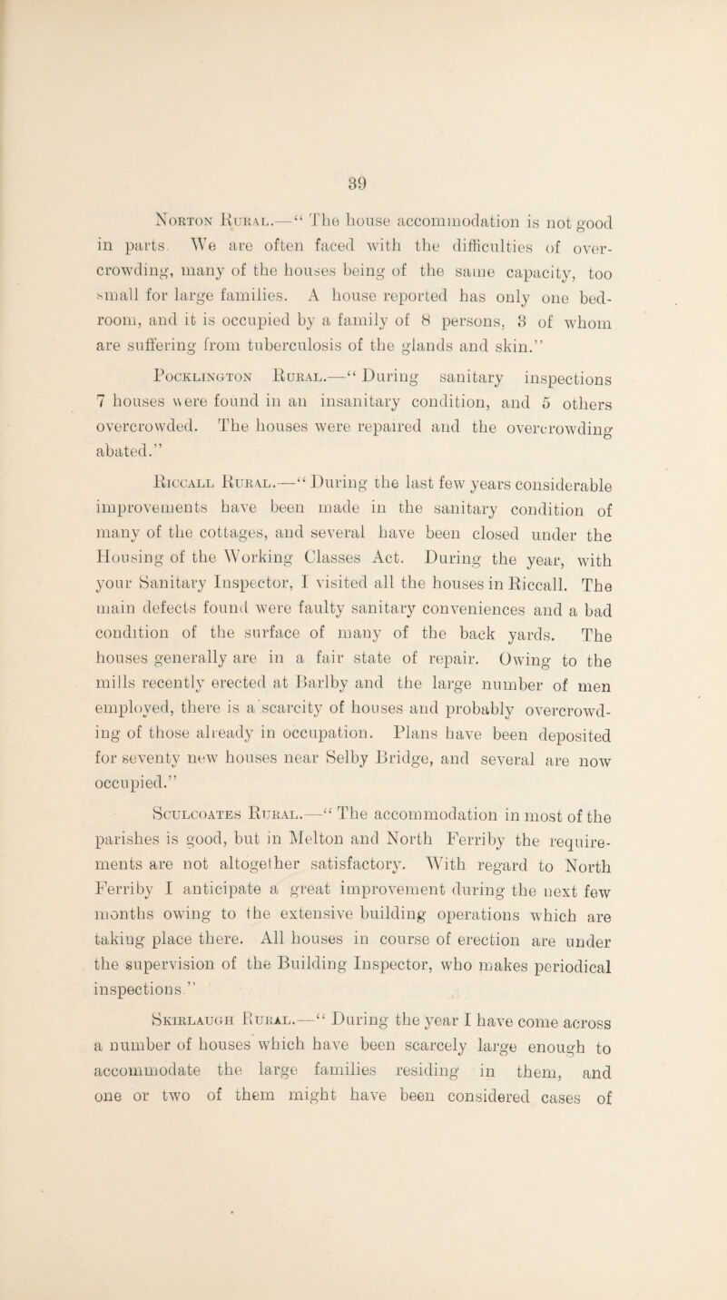 Norton Rural.—“ The house accommodation is not good in parts. We are often faced with the difficulties of over¬ crowding, many of the houses being of the same capacity, too mu all for large families. A house reported has only one bed¬ room, and it is occupied by a family of 8 persons, 3 of whom are suffering from tuberculosis of the glands and skin.” Pocklington Rural.—“ During sanitary inspections 7 houses were found in an insanitary condition, and 5 others overcrowded. The houses were repaired and the overcrowding- abated.” Riccall Rural.—“ During the last few years considerable improvements have been made in the sanitary condition of many of the cottages, and several have been closed under the Housing of the Working Classes Act. During the year, with your Sanitary Inspector, I visited all the houses in Riccall. The main defects found were faulty sanitary conveniences and a bad condition of the surface of many of the back yards. The houses generally are in a fair state of repair. Owing to the mills recently erected at Barlby and the large number of men employed, there is a scarcity of houses and probably overcrowd¬ ing of those already in occupation. Plans have been deposited for seventy new houses near Selby Bridge, and several are now occupied.” Sculcoates Rural.—“ The accommodation in most of the parishes is good, but in Melton and North Ferriby the require¬ ments are not altogether satisfactory. With regard to North Ferriby I anticipate a great improvement during the next few months owing to the extensive building operations which are taking place there. All houses in course of erection are under the supervision of the Building Inspector, who makes periodical inspections ” Skirlaugh Rural.—“ During the year I have come across a number of houses which have been scarcely large enough to accommodate the large families residing in them, and one or two of them might have been considered cases of