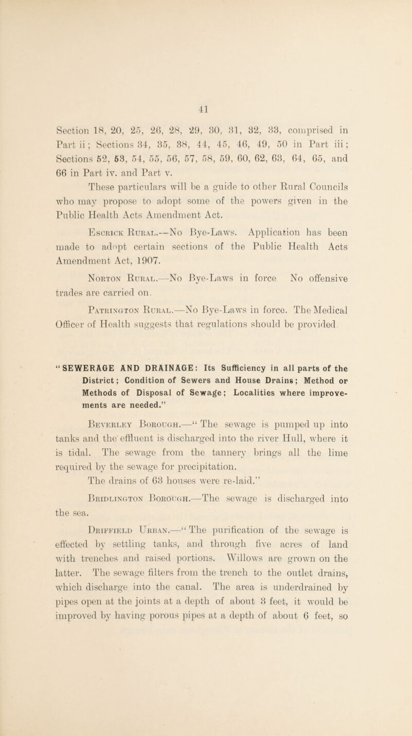 Section 18, 20, 25, 26, 28, 29, 80, 81, 82, 88, comprised in Part ii; Sections 84, 85, 38, 44, 45, 46, 49, 50 in Part iii; Sections 52, 63, 54, 55, 56, 57, 58, 59, 60, 62, 63, 64, 65, and 66 in Part iv. and Part v. These particulars will be a guide to other Rural Councils who may propose to adopt some of the powers given in the Public Health Acts Amendment Act. Escrick Rural.—No Bye-Laws. Application has been made to adopt certain sections of the Public Health Acts Amendment Act, 1907. Norton Rural.—No Bye-Laws in force No offensive trades are carried on. Patrington Rural.—No Bye-Laws in force. The Medical Officer of Health suggests that regulations should be provided. “SEWERAGE AND DRAINAGE: Its Sufficiency in all parts of the District; Condition of Sewers and House Drains; Method or Methods of Disposal of Sewage; Localities where improve¬ ments are needed.” Beverley Borough.—“ The sewage is pumped up into tanks and the' effluent is discharged into the river Hull, where it is tidal. The sewage from the tannery brings all the lime required by the sewage for precipitation. The drains of 63 houses wrere re-laid.” Bridlington Borough.—The sewage is discharged into the sea. Driffield Urban.—■“ The purification of the sewage is effected by settling tanks, and through five acres of land with trenches and raised portions. Willows are grown on the latter. The sewage filters from the trench to the outlet drains, which discharge into the canal. The area is underdrained by pipes open at the joints at a depth of about 8 feet, it would be improved by having porous pipes at a depth of about 6 feet, so