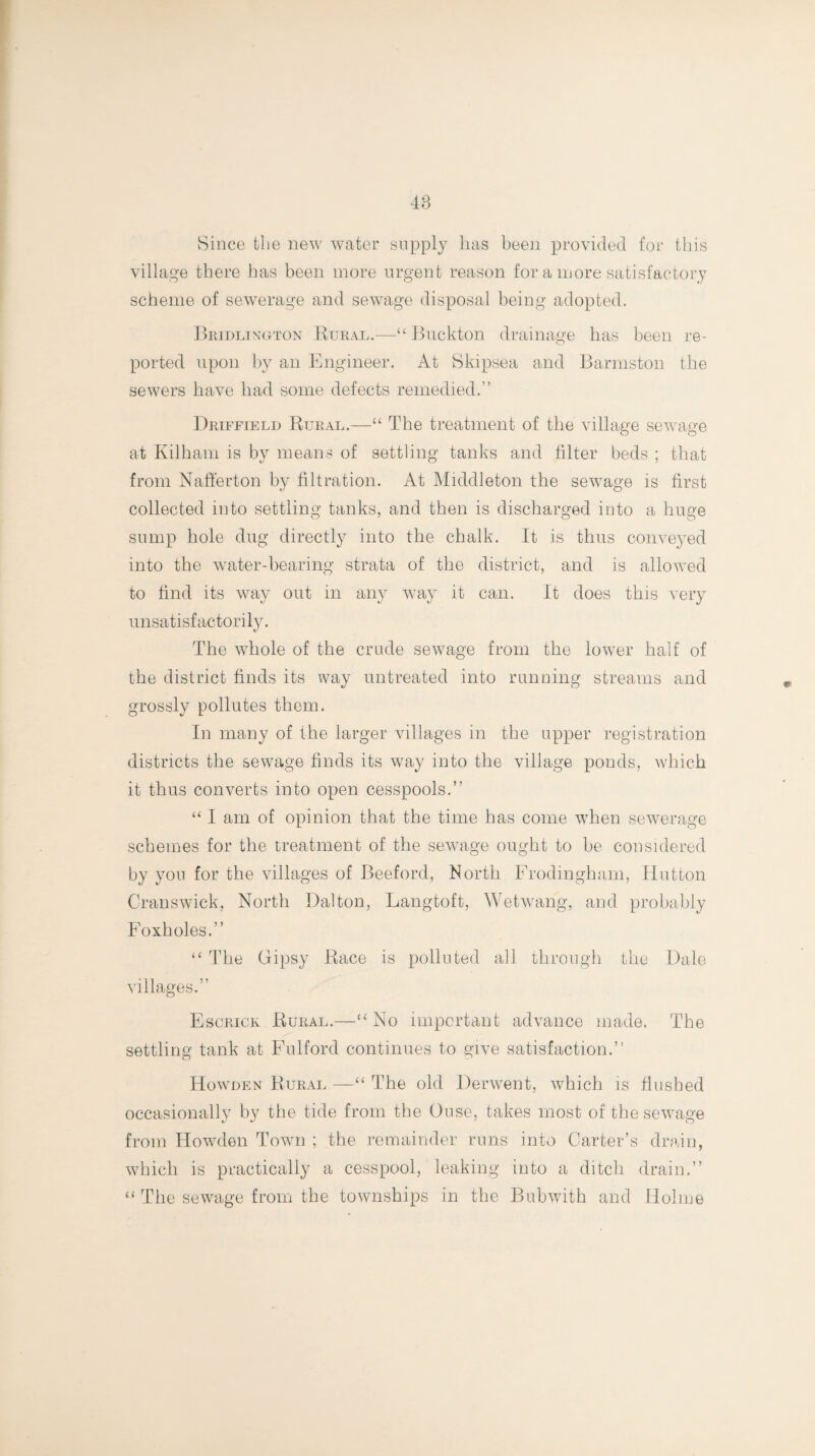 48 Since the new water supply has been provided for this village there has been more urgent reason for a more satisfactory scheme of sewerage and sewage disposal being adopted. Bridlington Rural.—“ Buckton drainage has been re¬ ported upon by an Engineer. At Skipsea and Barmston the sewers have had some defects remedied.” Driffield Rural.—“ The treatment of the village sewage at Kilham is by means of settling tanks and hlter beds ; that from Nafferton by filtration. At Middleton the sewage is first collected into settling tanks, and then is discharged into a huge sump hole dug directly into the chalk. It is thus conveyed into the water-bearing strata of the district, and is allowed to find its way out in any way it can. It does this very unsatisfactorily. The whole of the crude sewage from the lower half of the district finds its way untreated into running streams and grossly pollutes them. In many of the larger villages in the upper registration districts the sewage finds its way into the village ponds, which it thus converts into open cesspools.” “ I am of opinion that the time has come when sewerage schemes for the treatment of the sewage ought to be considered by you for the villages of Beeford, North Frodingham, Hutton Cranswick, North Dalton, Langtoft, Wetwang, and probably Foxholes.” “ The Gipsy Race is polluted all through the Dale villages.” Escrick Rural.—“ No important advance made. The settling tank at Fulford continues to give satisfaction.” Howden Rural —“ The old Derwent, which is flushed occasionally by the tide from the Ouse, takes most of the sewage from Howden Town ; the remainder runs into Carter’s drain, which is practically a cesspool, leaking into a ditch drain.” “ The sewage from the townships in the Bubwith and Holme
