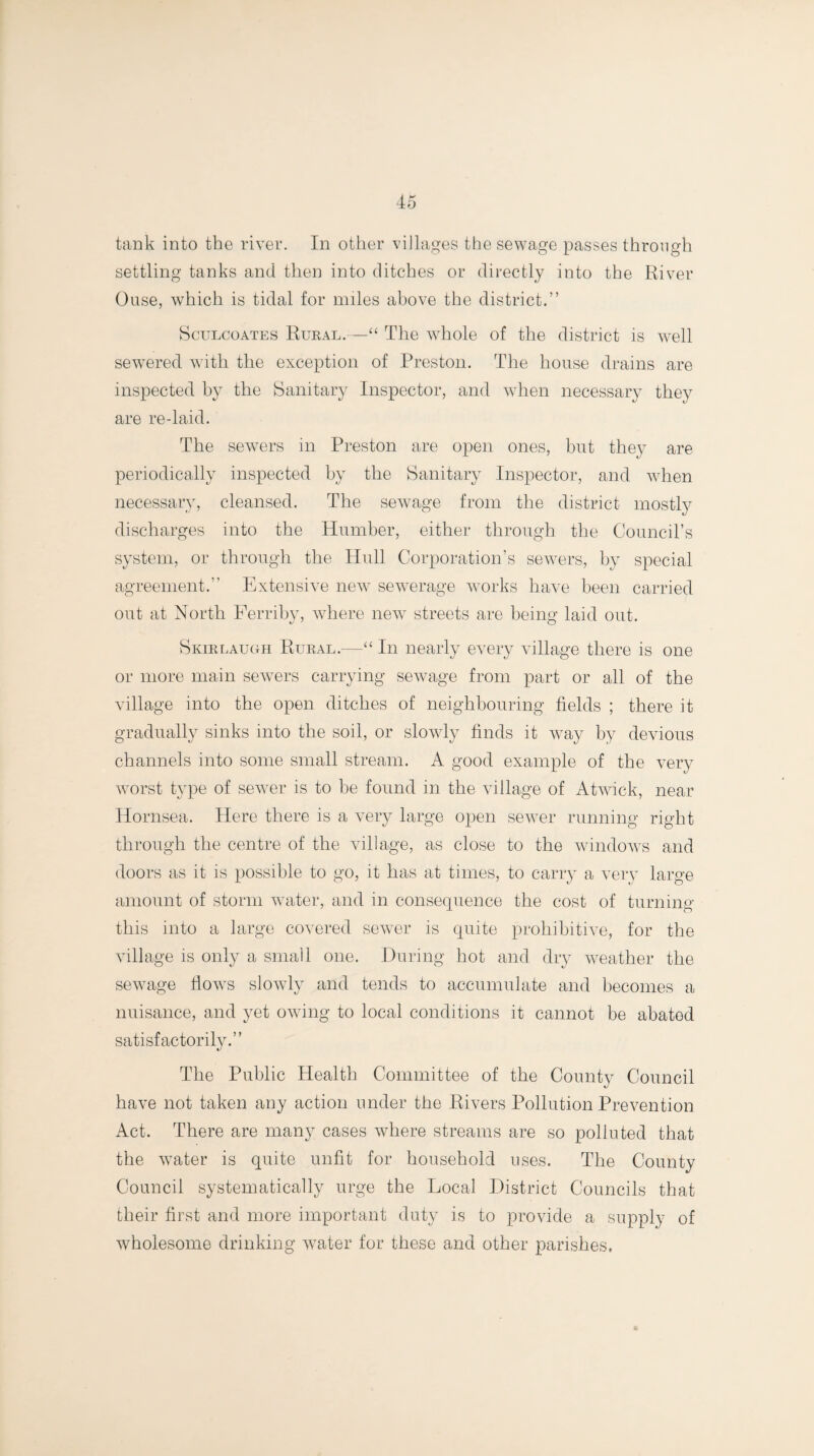 tank into the river. In other villages the sewage passes through settling tanks and then into ditches or directly into the River Ouse, which is tidal for miles above the district.” Sculcoates Rural.—“ The whole of the district is well sewered with the exception of Preston. The house drains are inspected by the Sanitary Inspector, and when necessary they are re-laid. The sewers in Preston are open ones, but they are periodically inspected by the Sanitary Inspector, and when necessary, cleansed. The sewage from the district mostly discharges into the Humber, either through the Council’s system, or through the Hull Corporation’s sewers, by special agreement.” Extensive newT sewerage works have been carried out at North Ferriby, where new streets are being laid out. Skirlaugh Rural.—“ In nearly every village there is one or more main sewers carrying sewage from part or all of the village into the open ditches of neighbouring fields ; there it gradually sinks into the soil, or slowly finds it way by devious channels into some small stream. A good example of the very worst type of sewer is to be found in the village of Atwick, near Hornsea. Here there is a very large open sewer running right through the centre of the village, as close to the windows and doors as it is possible to go, it has at times, to carry a very large amount of storm water, and in consequence the cost of turning this into a large covered sewer is quite prohibitive, for the village is only a small one. During hot and dry weather the sewage fiowrs slowly and tends to accumulate and becomes a nuisance, and yet owing to local conditions it cannot be abated satisfactorily.” The Public Health Committee of the County Council have not taken any action under the Rivers Pollution Prevention Act. There are many cases where streams are so polluted that the wTater is quite unfit for household uses. The County Council systematically urge the Local District Councils that their first and more important duty is to provide a supply of wholesome drinking water for these and other parishes. o