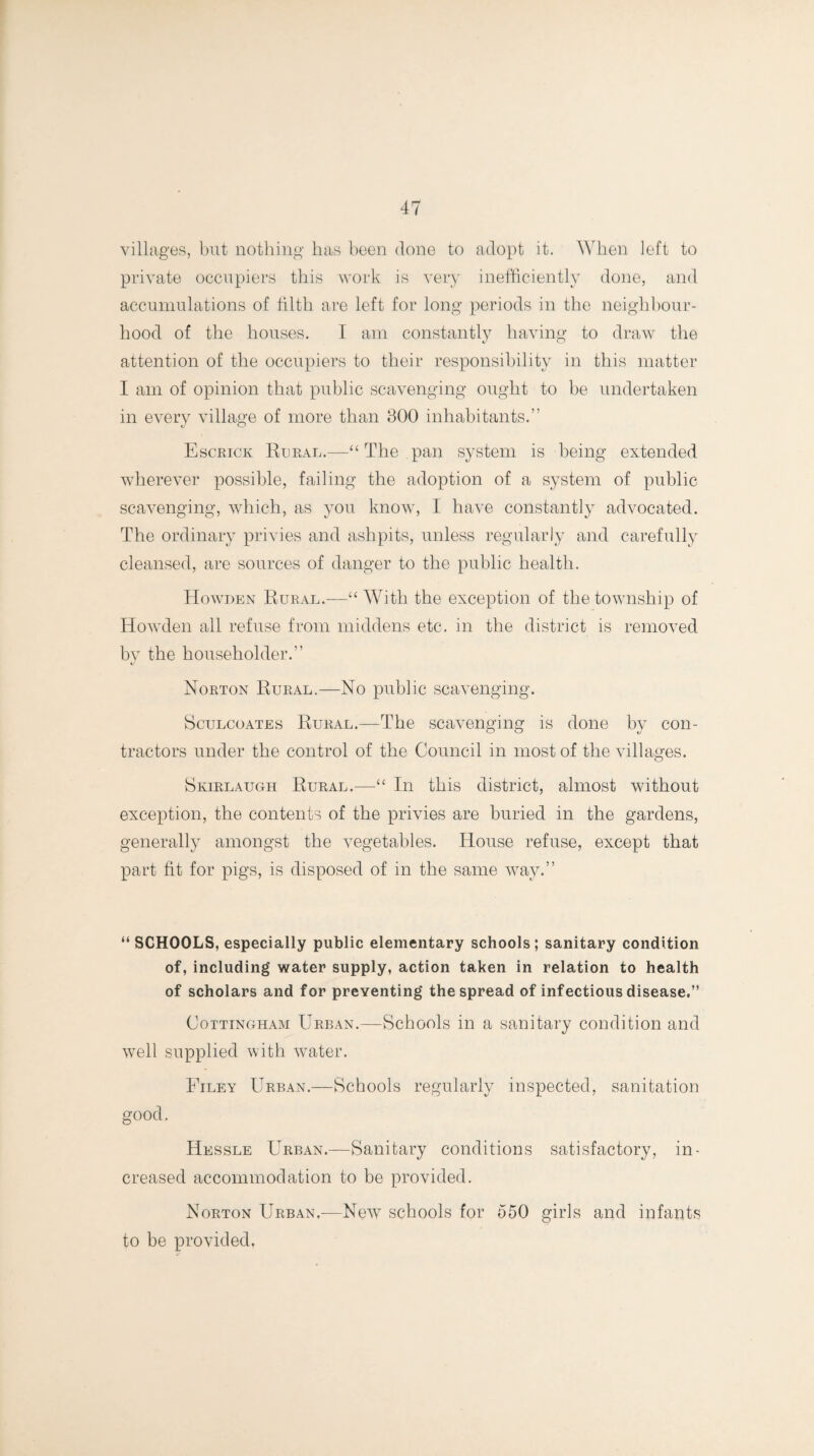 villages, but nothing has been done to adopt it. When left to private occupiers this work is very inefficiently done, and accumulations of tilth are left for long periods in the neighbour¬ hood of the houses. I am constantly having to draw the attention of the occupiers to their responsibility in this matter I am of opinion that public scavenging ought to be undertaken in every village of more than 300 inhabitants.” Escrick Rural.—“ The pan system is being extended wherever possible, failing the adoption of a system of public scavenging, which, as you know, I have constantly advocated. The ordinary privies and ashpits, unless regularly and carefully cleansed, are sources of danger to the public health. Howden Rural.—“ With the exception of the township of Howden all refuse from middens etc. in the district is removed by the householder.” Norton Rural.—No public scavenging. Sculcoates Rural.—The scavenging is done by con¬ tractors under the control of the Council in most of the villages. Skirlaugh Rural.—“ In this district, almost without exception, the contents of the privies are buried in the gardens, generally amongst the vegetables. House refuse, except that part fit for pigs, is disposed of in the same way.” “ SCHOOLS, especially public elementary schools; sanitary condition of, including water supply, action taken in relation to health of scholars and for preventing the spread of infectious disease.” Cottingham Urban.—Schools in a sanitary condition and well supplied with water. Filey Urban.—Schools regularly inspected, sanitation good. Hessle Urban.—Sanitary conditions satisfactory, in¬ creased accommodation to be provided. Norton Urban.—New7 schools for 550 girls and infants to be provided.