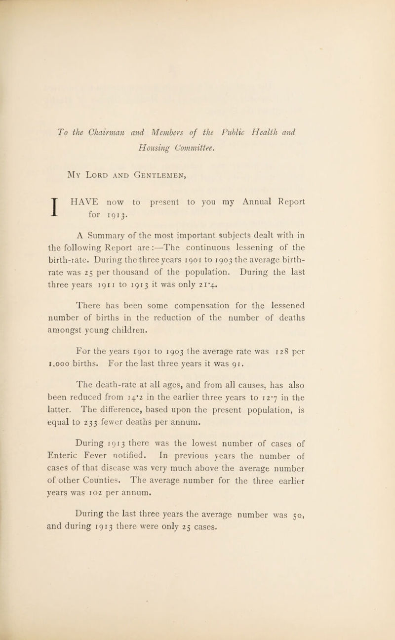 To the Chairman and Members of the Public Health and Housing Committee. My Lord and Gentlemen, I HAVE now to present to you ray Annual Report for 1913. A Summary of the most important subjects dealt with in the following Report are :—The continuous lessening of the birth-rate. During the three years 1901 to 1903 the average birth¬ rate was 25 per thousand of the population. During the last three years 1911 to 1913 it was only 21*4. There has been some compensation for the lessened number of births in the reduction of the number of deaths amongst young children. For the years 1901 to 1903 the average rate was 128 per 1,000 births. For the last three years it was 91. The death-rate at all ages, and from all causes, has also been reduced from 14*2 in the earlier three years to 12*7 in the latter. The difference, based upon the present population, is equal to 233 fewer deaths per annum. During 1913 there was the lowest number of cases of Enteric Fever notified. In previous years the number of cases of that disease was very much above the average number of other Counties. The average number for the three earlier years was 102 per annum. During the last three years the average number was 50, and during 1913 there were only 25 cases.