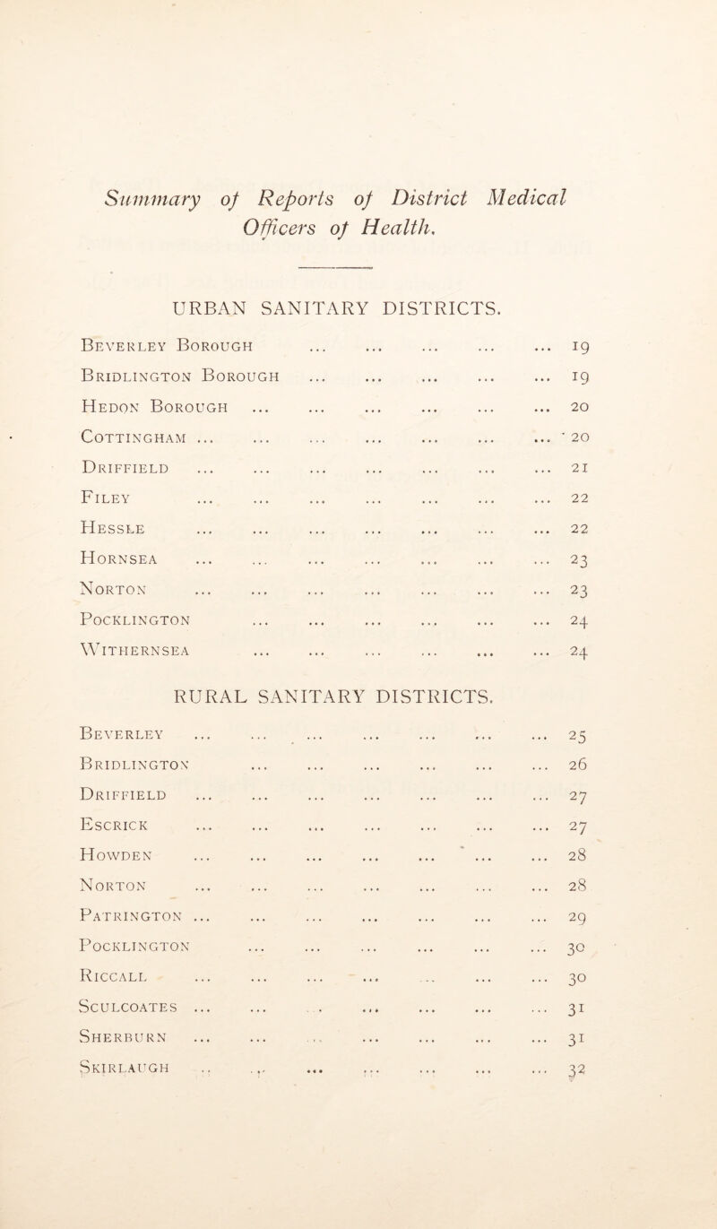 Summary of Reports of District Medical Officers of Health, URBAN SANITARY DISTRICTS. Beverley Borough ... ... ... ... ... 19 Bridlington Borough ... ... ... ... ... 19 Hedon Borough ... ... ... ... ... ... 20 COTTINGHAM ... ... ... ... ... ... ... '20 Driffield ... ... ... ... ... ... ... 21 Filey ... ... ... ... ... ... ... 22 Hessle ... ... ... ... ... ... ... 22 H ORNSEA ... ... ... ... ... ... ... 23 Norton ... ... ... ... ... ... ... 23 POCKLINGTON ... ... ... ... ... ... 24 WlTHERNSEA ... ... ... ... ... ... 24 RURAL SANITARY DISTRICTS. Beverley ... ... ... 25 Bridlington ... ... ... ... 26 Driffield ... ... ... ... 27 Escrick ® • • « c • ... ... ... 27 Howden ♦ • • • • • ... 28 Norton ... ... ... 28 Patrington ... ... ... • • • ... 29 POCKLINGTON ... ... ... 30 Riccall ... c < c ... 30 SCULCOATES ... ... « 1 * • • • • • • ... 3I Sherburn ... » • • • • • • « • ... 31 Skirl, augh ... • « • • • • • « • • • • ... 32