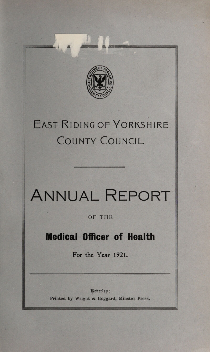 East Riding of Yorkshire County Council. Annual Report OF THE Medical Officer of Health For the Year 1921* IjUimTeg: Printed by Wright & Hoggard, Minster Press.