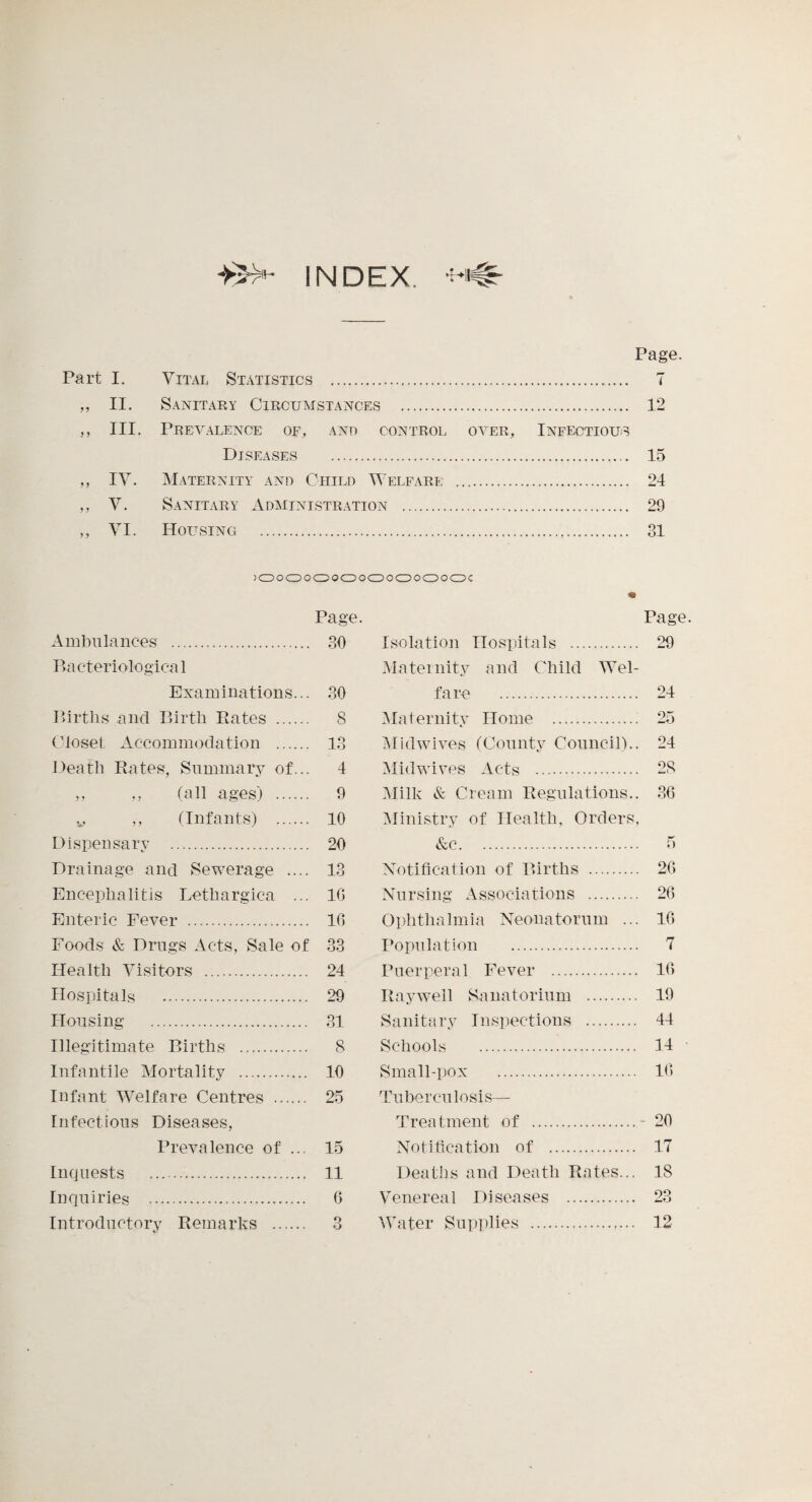 INDEX. Page. Part I. Vital Statistics . 7 „ II. Sanitary Circumstances . 12 ,, III. Prevalence of, ano control over. Infectious Diseases . 15 „ IV. Maternity and Child Welfare . 24 ,, V. Sanitary Administration . 29 ,, VI. Housing . 31 )OOOOOOOOOOOOOOOC Page. Ambulances . 30 Ba cteriologica 1 Examinations... 30 Births and Birth Rates ...... 8 Closet Accommodation . 13 Death Rates, Summary of... 4 ,, „ (all ages) . 9 v ,, (Infants) . 10 Page. Isolation Hospitals . 29 Maternity and Child Wel¬ fare . 24 Maternity Home . 25 Midwives (County Council).. 24 Mid wives Acts . 28 Milk & Cream Regulations.. 36 Ministry of Health, Orders, Dispensary . 20 Drainage and Sewerage .... 13 Encephalitis Lethargica ... 16 Enteric Fever . 16 Foods & Drugs Acts, Sale of 33 Health Visitors . 24 Hospitals . 29 &c. 5 Notification of Births . 26 Nursing Associations . 26 Ophthalmia Neonatorum ... 16 Population . 7 Puerperal Fever . 16 Rayweil Sanatorium . 19 Housing . 31 Illegitimate Births . 8 Infantile Mortality . 10 Infant Welfare Centres . 25 Infectious Diseases, Prevalence of ... 15 Inquests . 11 Inquiries . 6 Introductory Remarks . 3 Sanitary Inspections . 44 Schools . 14 Small-pox . 16 Tuberculosis— Treatment of .- 20 Notification of . 17 Deaths and Death Rates... 18 Venereal Diseases . 23 Water Supplies . 12