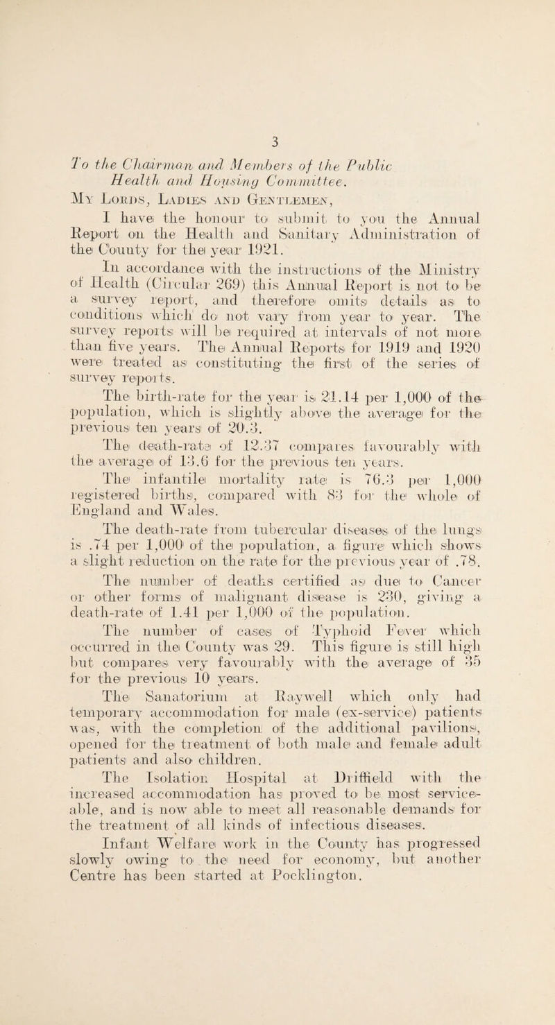 1 o the Chairman and Members of the Public Health and Housing Committee. My Lords, Ladies and Gentlemen, I have! the honour to< sub in it to you the Annual Report on the Health and Sanitary Administration of the County for thei year 1921. In accordance with the instructions of the Ministry of Health (Circular 269) this Annual Report is not to be a survey report, and therefore' omit si details as to conditions which do not vary from year to year1. The survey reports will be required at intervals1 of not more than five years. The Annual Reports for 1919 and .1920 were treated as constituting the first of the series of sur vey rep or ts. The birth-rate for the year' is 21.14 per 1,000 of the population, which is slightly above the average for the previous ten years of 20.0. The death-rate of 12.37 compares favourably with the' average of 13.6 for the previous ten years. The infantile mortality rate is 76.3 per 1,000 registered births, compared with 83 for the whole of England and Wales. The death-rate from tubercular diseases of the lungs is .74 per 1,000 of the population, a. figure which shows a slight reduction on the rate for the previous year of .78. The number of deaths certified a si due to Cancer or other forms of malignant disease is 230, giving a death-rate of 1.41 per 1,000 of the population. The number of cases of Typhoid Fever which occurred in the County was 29. This figure is still high but compares very favourably with the average of k,r' for the previous 101 years. o 5 The Sanatorium at Raywell which only had temporary accommodation for male (ex-service) patients was, with the completion of the additional pavilions, opened for the treatment, of both male and female adult patients and also1 children. The Isolation Hospital at Driffield with the increased accommodation has proved to be most service¬ able, and is now able to meet all reasonable demands for the treatment of all kinds of infectious diseases. Infant Welfare work in the, County has progressed slowly owing to* the need for economy, but another Centre has been started at Poeklington.