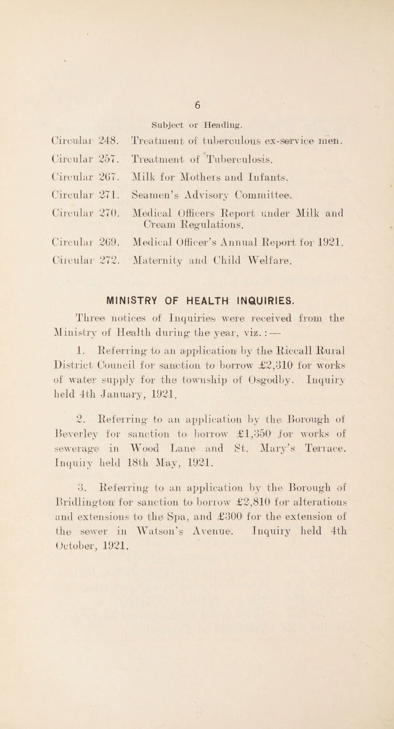Circular 248. Circular 257. Circular 267. Circular 271. Circular 270. Circular 269. Circular 272. Subject or Heading. Treatment of tuberculous ex-service men. Treatment of Tuberculosis. Milk for Mothers, and Infants. S©amen5 s Advisor y Comniittee. Medical Officers R-eport under Milk and Or earn R egu 1 ati o n s. Medical Officer’s Annual Report for 1921. Maternity and Child Welfare. MINISTRY OF HEALTH INQUIRIES. Three notices of Inquiries were received from the Ministry of Health during* the year, viz. : — 1. Referring* to an application: by the Riccall Rural District Council for sanction to borrow £2,31(1 for works of water supply for the township of Osigodby. Inquiry held 4th January, 1921. 2. Referring to ail application by the Borough of Beverley for sanction to borrow £1,350 for works of sewerage in Wood Lane and St. Mary’s Terrace. Inquiry held 18th May, 1921. 3. Referring to an application by the Borough of Bridlington) for sanction to borrow £2,810 for alterations and extensions) to the S'pa, and £300 for the extension of the sewer in Watson’si Avenue. Inquiry held 4th October, 1921.
