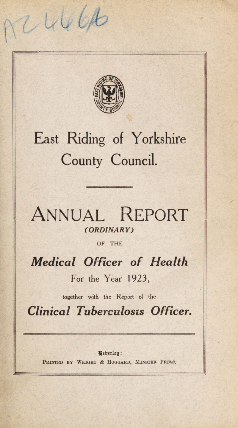 East Riding of Yorkshire County Council. Annual Report (ORDINARY) OF THE Medical Officer of Health For the Year 1923, together with the Report of the Clinical Tuberculosis Officer, Feinted by Wright & Hoggabd, Minster Press.