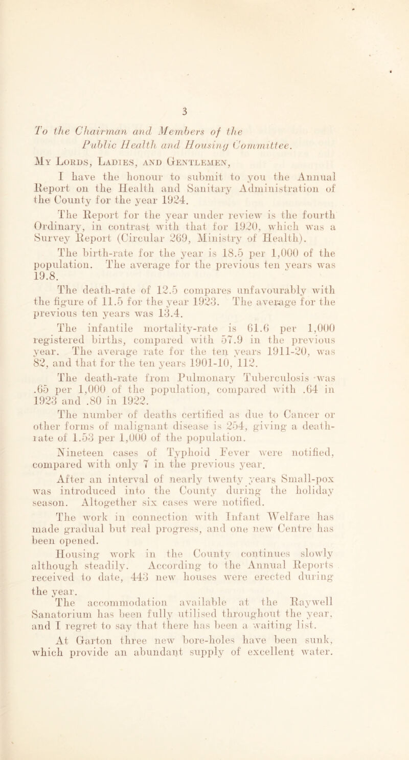 To the Chairman and Members of the Public Health and Housing Committee. My Lords, Ladies, and Gentlemen, I have the honour to submit to you the Annual Report on the Health and Sanitary Administration of the County for the year 1924. The Report for the year under review is the fourth Ordinary, in contrast with that for 1920, which was a Survey Report (Circular 269, Ministry of Health). The birth-rate for the year is IS.5 per 1,000 of the population. The average for the previous ten years was 19.8. The death-rate of 12.5 compares unfavourably with the figure of 11.5 for the year 1923. The average for the previous ten years was 13.4. The infantile mortality-rate is 61.6 per 1,000 registered births, compared with 57.9 in the previous year. The average rate for the ten years 1911-20, was 82, and that for the ten years 1901-10, 112. The death-rate from Pulmonary Tuberculosis was .65 per 1,000 of the population, compared with .64 in 1923 and .80 in 1922. The number of deaths certified as due to Cancer or other forms of malignant disease is 254, giving a death- rate of 1.53 per 1,000 of the population. Nineteen cases of Typhoid Fever were notified, compared with only 7 in the previous year. After an interval of nearly twenty years Small-pox was introduced into the County during the holiday season. Altogether six cases were notified. The work in connection with Infant Welfare has made gradual but real progress, and one new Centre has been opened. Housing work in the County continues slowly although steadily. According to the Annual Reports received io date, 443 new houses were erected during the year. The accommodation available at the Raywell Sanatorium has been fully utilised throughout the year, and I regret to say that there has been a waiting list. At Garton three new bore-holes have been sunk, ivhick provide an abundant supply of excellent water.