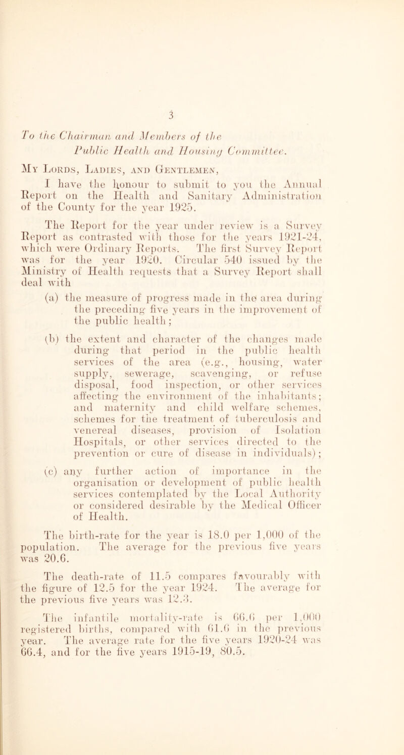 To tiic Chairjiuui and Me)nJ)ers of the Public Heallk and llousinfj Conniittec. Mv Lords, Ladies, and Gentleme^v, I have the lionour to submit to you the Auuiuil Report on the Health and Sanitary Adminisiration of the County for the year 1925. The Report for the year under review is a Survey Report as contrasted with those for the years 1921-24, which were Ordinury Reports. Tlie first Survey Rc})ort, was for the year 1920. (Circular 540 issued hy llie Ministry of Ilealtli reciuests that a Survey Rei)ori shall deal with (a) the measure of progress made in tlio area dui'ing the preceding five years in the improvement of the public health ; tb) the extent and character of the (dianges made' during that period in tlie pul)lic Jiealtli services of the area (e.g., housing, water supply, sewerage, scavenging, or refuse disposal, food inspection, or otlier sei'vices affecting the environment of the inhabitants; and maternity and child welfare scliemes, schemes for the treatment of tuberculosis and venereal diseases, provision of Isolation Hospitals, or other services directed to the prevention or cure of disease in individuals) ; (c) any further action of importance in tlie organisation or development of public health services contemplated by the Local Authoj'ity or considered desirable by the Medical Otlicer of Health. The birth-rate tor the year is 18.(1 iier 1,()()() of the population. The average for the previous five years was 20.G. The death-rate of 11.5 compares favourably with the figure of 12.5 tor the year 1924. The average for the previous five years was 12.4. The iufantile morl al i (y-rat(' is ()().(> ])er IjKil) registered liiilhs, com])ared wi(h Gl.G in the jirevious year. The average rate for the five years 1920-24 was 0G.4, and tor the five years 1915-19, 80.5.