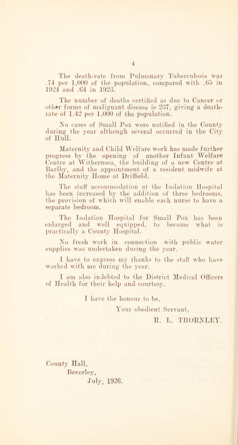 4'lie death-rate from Ihilmoiiary Tul)erc\il()sirt Avas .74 per l,n()U of tlie population, compared AAutli .65 in 1924 and .64 in 1923. The numher of deaths certified as due to Cancer or other forms of malignant disease is 237, giving a death- rate of 1.42 pt']- 1,UUU of the population. iNo cases of Small Pox were notified in the County during the year although several occurred in the City of null. Maternity and Child Welfare Avork has made further progress by the opening of another Infant Welfare Ceiiti’e at Withernsea, the building of a new Centre at flarlby, and the appointment of a resident midwife at the Maternity Home at Uritheld. The staff accommodation at the Isolation llosi)ital lias been increased by the addition of three bedrooms, the provision of Avhich Avill enable each nurse to liaA’e a separate bedroom. The Isolation Hospital for vSmall Pox has been enlarged and Avell eqAiipped, to become AA'hat is l)ractically a County Hospital. lAo fresh Avork in connection Avitli public AA'ater su])plies Avas undertaken during the j'ear. 1 have to express my thanks to the staff avIio have Avorked Avith me during the year. I am also indebted to the District Medical Officers of Health for their help and courtesy. I liaA'e the honour to be. Your obedient SerA’ant, H. L. THOPYLEY. County Hall, Beverley, J uly^ 1926.