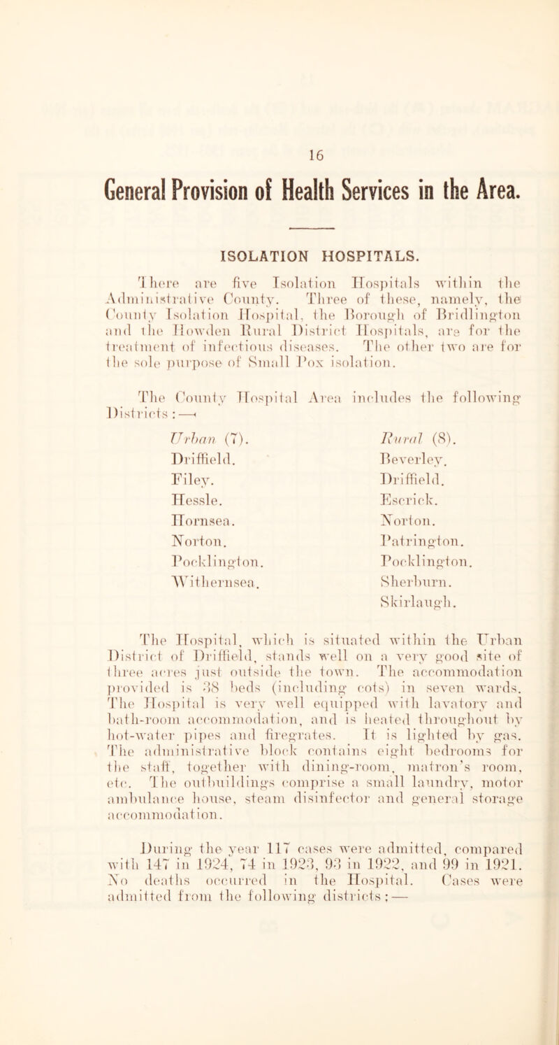 General Provision of Health Services in the Area. ISOLATION HOSPITALS. luM'o are five' Tsf)la1i()n Ilos])itals williin ilie Adiaiiiij^trafive' (V'nnity. Three of these, nainely, the (\)uiity Isolation iros])ital, tlie Ihiroiioli of llriellin^toii and lli(‘ Ilowdeii Itural District llos[)itals, ars for the t]‘('aiaieiit of iiife'ctioiis dise^ases. ddie other twf) are for ilie sol{> purpose' of Suiall IN)X isolation. ddie (V)iiuty ]re>S])ital Area iiududes the following’ Distri(*ts : —< Urhan (7). lliiral (81. Driffield. Deverlev t • Filey. Driffield. TTessle. Escrick. ITornsea. Norton. Norton. Fatrin pton. Docl'dinp-toii. Pocldinp‘ton. AAh’t hern sea. Sherhurn. Skirlaup‘h. The Ifospital, whicdi is situated within the Drhan Disli'ict of Drithetd stands well on a very pood J^ite of three a(*res just outside the town. The aeeoiuinodation ])i‘ovided is -hS l)eds (iiududinp* cots) in seven wards, d’lu' Hospital is very well eepiippe'd with lavatory and hath-rooin aea-oniinodation, and is heated throup-hout hy hot-water ]n'pes and tireprates. Tt is lipdited hy as. ddie administrative hlo(de contains eipht hedroonis for the statf, top-ether with dininp’-room, matron's room, et(‘. The outhuildinps comprise a small laundry, motor amhulance house, steam disinfector and peneral storap-e accommodation. Durinp- the year IIT cases w’ere admitted compared with 147 in 1924^, 74 in 1924, 94 in 1922, and 99 in 1921. Ao deaths oc(uirred in the ITos])ital. Cases were admitted from the followinp- disti-icts : —