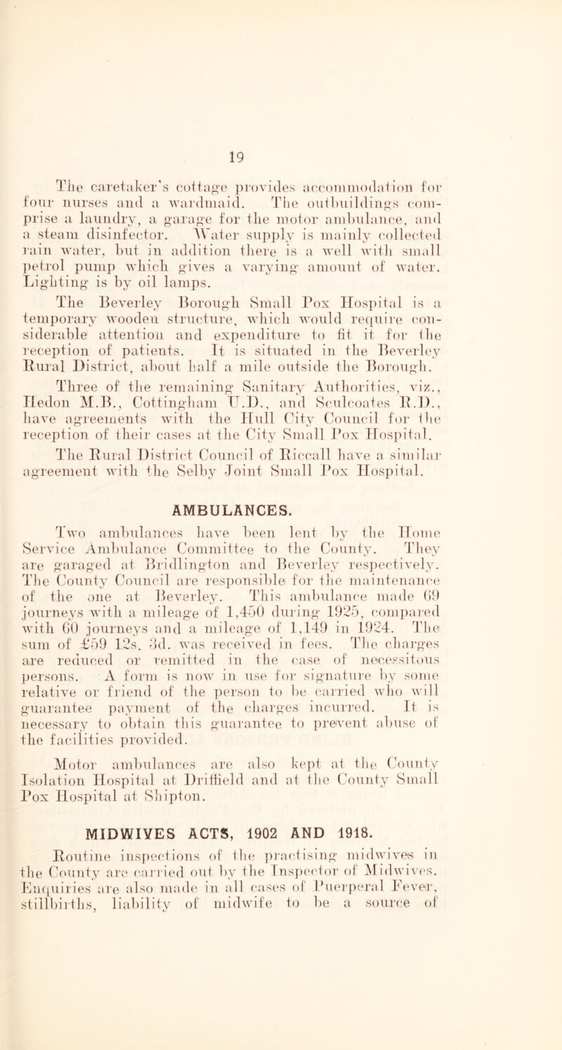 Tile caretaker's coita^’e iii'ovides accoiiniiodaiioii for four nurses and a wardinaid. The outbuildings com- prise a laundry, a garage for the motor ambulance, and a steam disinfector. AVater sujijily is mainly collected ]'ain water, but in addition there is a well with small ])etrol pump wliicli gives a varying amount of water. Lighting is by oil lamps. The Beverley Borough vSmall Box lIos])ital is a temporary wooden structure, which would re({uire con- siderable attention and expenditure to fit it for the reception of patients. It is situated in the Beverley Bural District, about half a mile outside the Borough. Three of the remaining Sanitary Authorities, viz., Iledon M.B., Cottingham L.I)., and Sculcoates ILl)., have agreements with the Ifull (hty (Council for the reception of their cases at the City Small Jh)x Ifosiiital. The Bural District Council of Biccall have a similar agreement with tlie Selby Joint Small Box Hospital. AMBULANCES. Two ambulances have l)een lent by the ITome Service Ambulance Committee to the County. They are garaged at Bridlington and Beverley resi)ectively. The County Council are responsible for tlie maintenance of the one at Beverley. This ambulance made ()9 journeys with a mileage of 1,450 during 1925, comi)ai‘ed with GO journeys and a mileage of 1,149 in 1924. ddie sum of £59 12s, dd. was received in fees. The charges are reduced or remitted in the case of necessitous persons. A form is now in use for signature by some relative or friend of the person to be carried who will guarantee payment of the charges incurred. It is necessary to obtain this guarantee to i)reivent abuse of the facilities provided. Motor ambulances are also kept at the County Isolation Hospital at Dritfield and at the (founty Small Box Hospital at Shipton. MIDWIVES ACTS, 1902 AND 1918. Boutine inspections of the practising midwives in the County are canned out by the fnspeclor of Midwi\'cs. Ln([uiries are also made in all cases of Buei-peral Bevei', stillbirths, liabilitv of midwife to be a source of