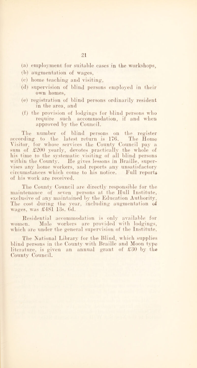 (a) employment for suitable cases in tbe workshops, (b) angnientation of wages, (c) home teaching and visiting, (d) supervision of blind persons employed in llieir own homes, (e) registration of blind persons ordinarily resident in the area, and (f) the provision of lodgings for blind persons wlio 1‘eqnire siudi accommodation, it and when approved by the Comic,il. The number of blind persons on tlie register according to tlie latest return is ITG. Tlie Home Visitor, for wliose services the County Council pay a sum of £200 yearly, devotes jiractic-ally the whole of his time to the systematic visiting of all blind persons within tlie County. He gives lessons in Hraille, super- vises any home workers, and reports any unsatisfactory circumstances whicli come to his notice. Full reports of his work are received. The County Council are directly responsible for tlie maintenance of seven persons at tliei Hull Institute, vxidusive of any maintained by the Education Autliority. The cost during the year, imduding augmentation of wages, was £481 los. (id. Hesidential accommodation is only availablei for women. Male workers are pi'ovided witli lodgings, which are under the general supervision of the Institute. The National Library for the Eli ml, whicdi supplies blind persons in the County with Hraille and Moon type literature, is given an annual grant of £30 by the Countv Council. t.