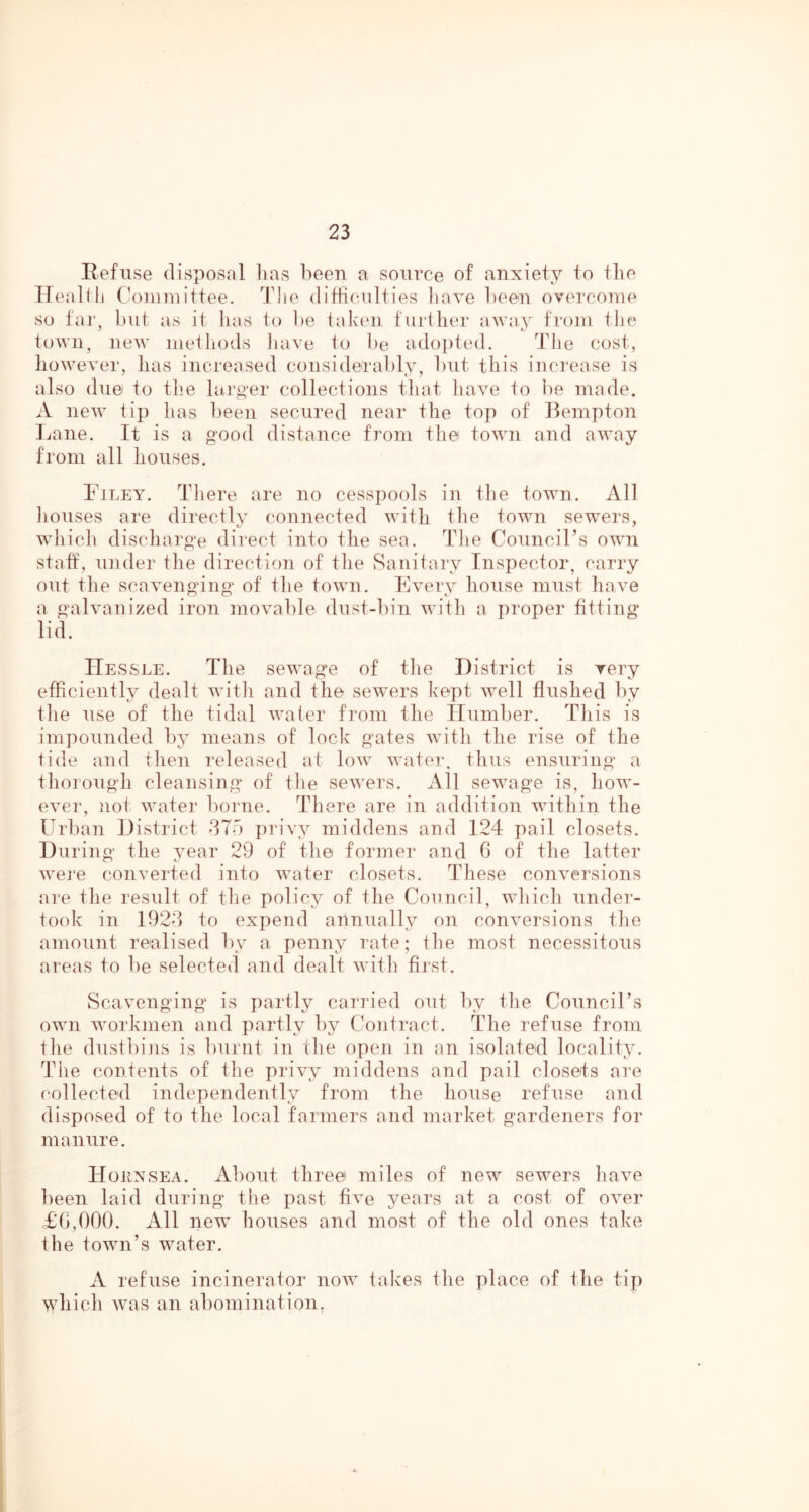 Refuse disposal lias been a source of anxiety to the Ifeallli C'Oniniittee. The ditficailties have been overcome so far, but as it has to be taken further away from the; j t' town, new methods liave to be adojited. The cost, however, has increased considerably, but this increase is also due to the laro-er collections that have to be made. A new tip has been secured near the top of Bempton Lane. It is a good distance from the town and away from all houses. Filey. There are no cesspools in the town. All liouses are directly connected with the town sewers, wliich discharge direct into the sea. The Council’s own staft, under the direction of the Sanitary Inspector, carry out the scavenging of the town. Every house must have a galvanized iron movable dust-bin with a proper fitting lid. IIessle. The sewage of the District is very efficiently dealt witii and the sewers kept well flushed by tiie use of the tidal water from the Humber. Tliis is impounded by means of lock gates witli the rise of the tide and then released at low water, tlius ensuring a thorough cleansing of the sewers. All sewage is, how- ever, not water borne. There are in addition within the Urban District did privy middens and 124 pail closets. During the year 29 of the former and C of the latter wei'e converted into water closets. These conversions are the result of the policy of the Council, which under- took in 1924 to expend annually on conversions tlie amount realised by a penny rate; the most necessitous areas to be selected and dealt witli first. Scavenging is partly carried out by tlie Council’s own workmen and partly by Contract. The refuse from tlie dustbins is burnt in the open in an isolated locality. Tiie contents of tlie privy middens and pail closets are collected independently from the house refuse and disposed of to the local farmers and market gardeners for manure. Hokxsea. About three miles of new sewers have been laid during the past five years at a cost of over £0,000. All new houses and most of the old ones take the town’s water. A refuse incinerator now takes the place of the tip which was an abomination.