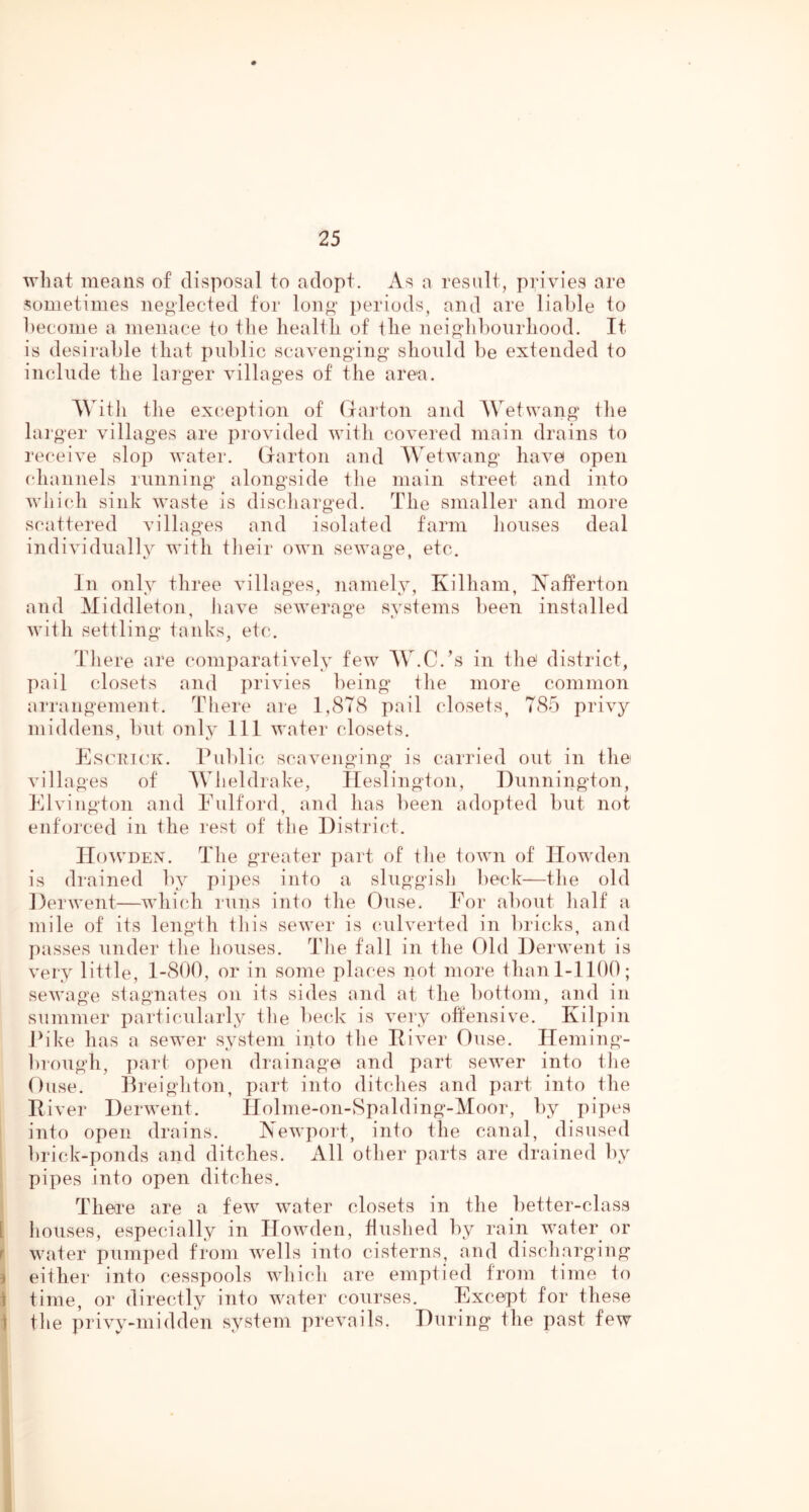 what means of disposal to adopt. As a result, privies are sometimes neglected for lon^' periods, and are liable to become a menace to the health of the nei^'libonrhood. It is desirable that public scavengung' should be extended to include the larg-er villages of the area. With the exception of (larton and Wetwang tlie lai'ger villages are provided with covered main drains to receive slop water. Gartoii and AVetwang have open (diannels running alongside the main street and into which sink waste is discliarged. The smaller and more scattered villages and isolated farm liouses deal individually with tlieir own sewage, etc. In only three villages, namely, Kilham, IS^afferton and Middleton, have sewerage systems been installed with settling tanks, etc. TJiere are comparatively few AV.C.’s in the district, pail closets and privies being tlie more common arrangement. There are 1,8T(S pail closets, 785 privy middens, but only 111 water closets. Escuiok. rul)lic scavenging is carried out in the villages of A\ heldrake, Heslington, Dunnington, Elviiigton and Fulford, and has been adopted but not enforced in the rest of the District. IIo^VDEN. The greater part of the town of ITowden is drained by pipes into a sluggish beck—the old Derwent—which runs into the Ouse. For about half a mile of its length this sewer is culverted in bricks, and passes under the houses. The fall in the Old Derwent is very little, 1-800, or in some places not more than 1-1100; sewage stagnates on its sides and at the bottom, and in summer particularly the beck is vei‘y offensive. Kilpin Dike has a sewer system into the Diver Ouse. Ileming- brough, part open drainage and part sewer into the Ouse. Dreighton, part into ditches and part into the Diver Derwent. Ilolme-on-Spalding-Moor, bj^ pipes into open drains. Newport, into the canal, disused brick-ponds and ditches. All other parts are drained by pipes into open ditches. There are a few water closets in the better-class I liouses, especially in Howden, flushed by rain water or r water pumped from wells into cisterns, and discharging j either into cesspools which are emptied from time io 1 time, or directly into water courses. Except for these 1 the privy-midden system prevails. During the past few