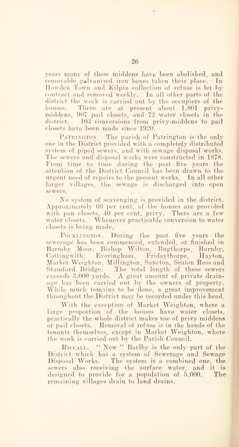 years many of iliese middens liave been abolislied, and i'(‘m()\al)l(' ^'ylvaiii'>:ed iron boxes talven Iheir place. In ll()n'd(Mi d\)wn and Kili)in colleciion of red'use is let by conlracl and jmnovc'd weekly. In all other j)aris of the district tli(‘ work is (anaied out by the occni)iers of the houses. Iduo'e are at present about 1,801 privy- middens, 007 ])ail (dosets, and 72 water closets in the district. 108 conversions f]*om privy-middens to pail (dosets have been made since 1020. Ihvi'in\(;t()x. The parish of lh\trino>ton is the only on(‘ in the District })rovided with a completely distributed system) of ])iped sewers, and with sewage disposal works. ddi(' sewei’s and disposal works we7‘e constructed in 1878. hi-om time to time duriiio’ the past five years the attention of the Distried (Council has been drawn to the ur^emt ma'd of I'epairs to the ])resent works. In all other lai‘,y{M- villa^-es, the sewa^’e is discharged into open servers. iSo system of scavenging is provided in the district. A])])roximately 00 ])er cent, of the houses are provided n ith ])an (dosets, 40 ])ei' cent, piavy. There are a few water (dosets. \\ henever practicable conversion to water (dosets is being made. Tockli xerrox. During the past five years the S(‘W('i‘age has been commenced, extended, or finished in Ihiiinhy Jloor, liishop AVilton, llugthorpe, Burnby, (\)tt ingwitl), Eveia’ngham, Fiddaythorpe, Ilayton, Afarket Whdghton, Alillington, Sancton, Seaton Boss and Stamford iiridge. The total length of these sewers (exceeds 8,000 yards. A great amount of private drain- age has been carried out by the owners of property. While much remains to be done, a great improvement throughout the District may be recorded under this head. AVith the excei)tion of Alarket AA^eighton, where a lai'ge ju'oportion of the houses have water closets, I)ra(dically the whole district makes use of privy middens or })ail closets. Benioval of refuse is in the hands of the tenants themselves, except in Alarket AA'eighton, where the v'ork is (airried out by the l^arish Council. Bi(x:all. New ” Barlby is the only part of the Distiahd which has a system of SeAverage and Sewage Disposal AA'orks. The system is a combined one, the sewers also receiving the surface water, and it is designed to provide for a population of 5,000. Thef j'emaining villages drain to land drains,