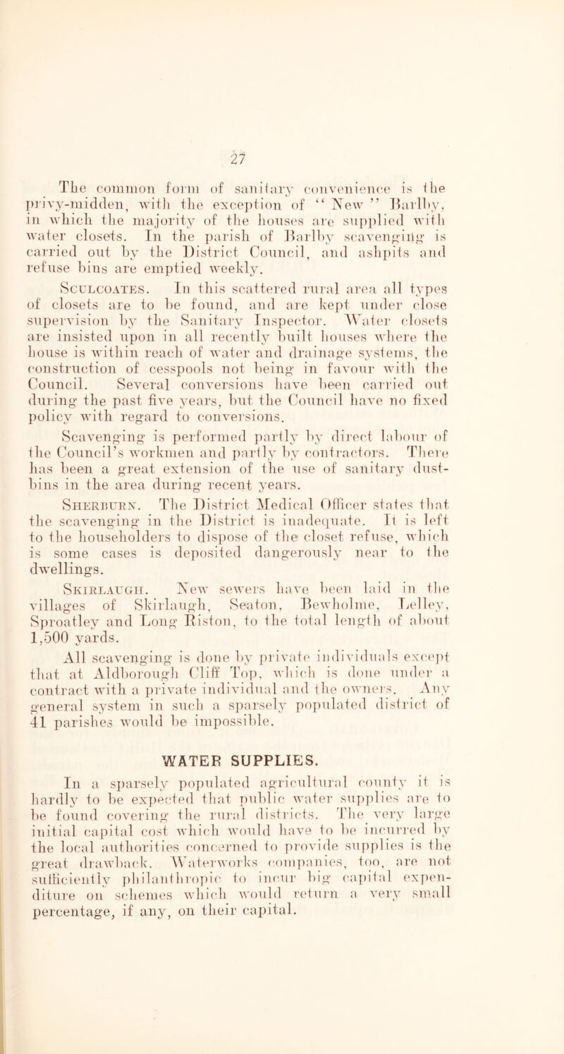 Tbe common form of saniiary convciH('U(*c is flie privy-midden, with tlie excej)tion of “ New ” lUirlhy, in wliicli the majority of tlie lionses are snp])lied wiili water closets. In the parish of Jlarli)}' scaven^’iii”’ is carried ont hy the District Conncil, and ashpits and refuse ])ins are emptied weekly. ScuLCOATES. In this scattered rural area all types of closets are to he found, and are kept nnder close supervision hy the Sanitary Inspector. A\at('r (dosets are insisted upon in all recently l)nilt lionses wliere the house is within reach of water and drainao-e svstems. tlie construction of cesspools not being in favour with the Council. Several conversions have heen caia'ied out during the past five years, hut the Council have no fixed policy with regard to conversions. vScavenging is performed partly hy direct lahour of the (Council’s workmen and partly hy contra('Ioi‘s. Theri* has heen a great extension of the use of sanitary dust- hins in the area during recent years. SnERurEX. The District ]\Iedical Officer states that the scavenging in the District is inadequate. It is left to the householders to disjiose of the closet refuse, whiidi is some cases is deposited dangerously near to the dwellings. SiviiiLAUGH. New sewers have heen laid in the villages of Skirlaugh, Seaton, Dewholme, Lelley, Sproatley and Long Eiston, to the total length of about 1,500 yards. All scavenging is done hy private individuals exciqif that at Aldhoroiigh Cliff Top, which is done umh'r a contract with a jirivate individual and the owmu's. Any general system in such a sparsely populated district of 41 parishes would he impossible. WATER SUPPLIES. In a sparsely populated agricultural county it is hardly to he expected that public water suj)plies are to he found covering the rural districts. The A’cry large initial capital cost Avhich Avould have to he incurrml hy the local authorities concerned to piovide supplies is the great drawback. Waterworks companies, t()o, are not sulficiently ph ilant hro])ic to incair big capital expen- diture on schemes Avliich Avould I'etuiai a A^ery small percentage, if any, on their capital.
