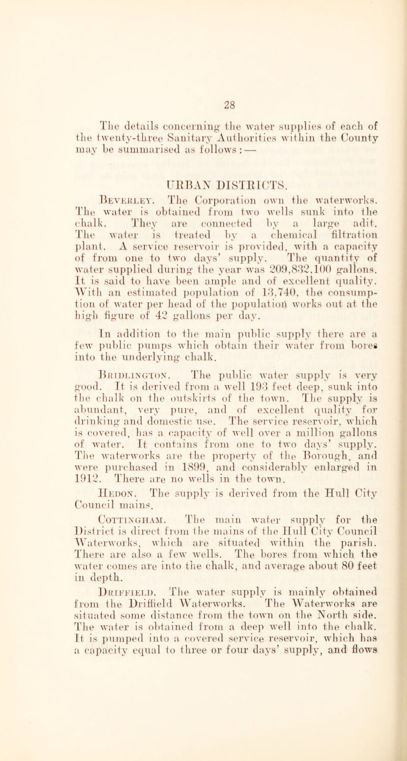 Tlie details concerning tlie water sn])i)lies of each of the twenty-three Sanitary Authorities within the County may be summarised as follows: — CEllAX DISTEICTS. EevkivLEY. The Corporation oAvn the Avaterworks. dTie AA'ater is obtained from tAA'o aa’cIIs sunk into tlie (dialk. They are connected by a lai’ge adit. Tlie AA'ater is treated Iia' a (diemi(*al filtration ])lant. A sei’A'ice reserA'oii* is ])roA'ided, Avith a capacity of from one to two days’ supply. The quantity of AA'ater supplied during the year aa'us 209,8^2,100 gallons. It is said to liawe been amjile and of excellent ciuality. ^\Tth an estimated iiopulation of 18,740, the consump- tion of AA'ater per head of the jiopulation AA'orks out at the high figure of 42 gallons per day. In addition to the main public supply there are a feAA' jiublic punqis AA'hicdi obtain their AA'ater from bores into the underlying chalk. EinnmxGTOxX. The public AA'ater supply is A'ery good. It is deriA'ed from a AA'ell 198 feet deep, sunk into tlie chalk on the (Uitskirts of the toAA'ii. The supply is abundant, very pure, and of excellent (j[uality for drinking and domestic use. The sei’A'ice reserA'oir, AA'hich is coA'ered, has a capacity of aa'cU oA'er a million gallons of AA'ate]’. If contains from one to tAA'o days’ supply. The AA'atei'AA'orks are the ])roperty of the Ilorough, and AA'ere purcdiased in 1899, and considerably enlarged in 1912. There are no AA'ells in the town. IIedox. The su])ply is deriA'ed from the Hull City Council mains. CoTTiXGiiAM. The main AA'ater supply for the District is direct from the mains of the Hull City Council A\hiterAA'orks, AA'hich are situated AA'ithin the parish. There are also a feAA' AA'ells. The bores from AA'hich the AA'ater comes are into the chalk, and aA’erage about 80 feet in depth. Diuffieli). The Avater supply is mainly obtained from tlie Driffield Water AA'orks. The AVaterworks are situated some distance from the toAA'n on the Xorth side. Tlie AA'ater is obtained from a deep AA'ell into the chalk, ft is pumped into a coA'ered sei’A'ice reserA'oir, aaTucIi has a capacity equal to three or four days’ supply', and flows