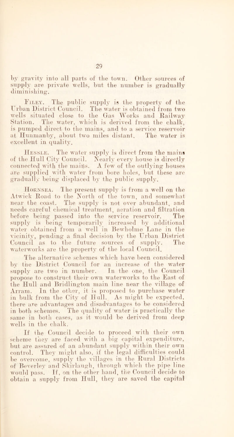 by gravity into all parts of tlie town. Other sources of supply are private wells, but the number is gradually diminishing. Filey. The public supply is tlie ])roperty of the Urban District Council. The water is obtained from two wells situated close to the Gas AVorks and Railway Station. The watei-, which is derived from the chalk, is pumped direct to the mains, and to a service reservoir at Iluiimanby, about two miles distant. The water is excellent in quality. IIessi.e. The water su])ply is direct from the mains of the Hull City Council. Neaidy evei’y iioiise is directly connected with tlie maiils. A few of the outlying liouses are sujiplied with water fi'om bore lioles, luit these ai’e gradually being displaced b\^ the jiublic sujiply. JIoKXSEA. Ihe present supply is from a well on the At wick Road to the Xorth of the town, and somewbat near the coast. The supply is not over abundant, and needs careful cliemical treafment, aeration and filtration before being passed into the service reservoir. The supply is being temporarily increased by additional water obtained fiom a well in Dewliolme T^ane in the vicinity, pending a final decision by the Turban District (Auncil as to the future sources of supply. The Avaterworks are the property of the local Council. The alternative schemes Avhich hav^e been considered by the District Council for an increase of the Avater supply are tAvo in numbei'. In the one, the Council propose to construct their oavu Avaterworks to the East of the Hull and Dridlington main line near the Aullage of Arram. In the other, it is proposed to purcliase Avater in bulk from the City of Hull. As might be expected, there are adAmntages and disadAuintages to be considered in both schemes. The quality of Avater is practically the same in both cases, as it Avould be derived from deep Avells in the clialk. If ihe Council decide to x)roceed Avith their own scheme tiiey are faced AA’itli a big capital expenditure, l)ut are assured of an abundant supply within their oavu control. They migdit also, if the legal difficulties could be oA-ercome, supply the Au'llages in the Rural Districts of DeA'erley and Skirlaugh, ilirougli AA’hicli tlie pii)e line AA'ould pass. If, on the other hand, the Council decide to obtain a supply from Hull, they are saved the capital
