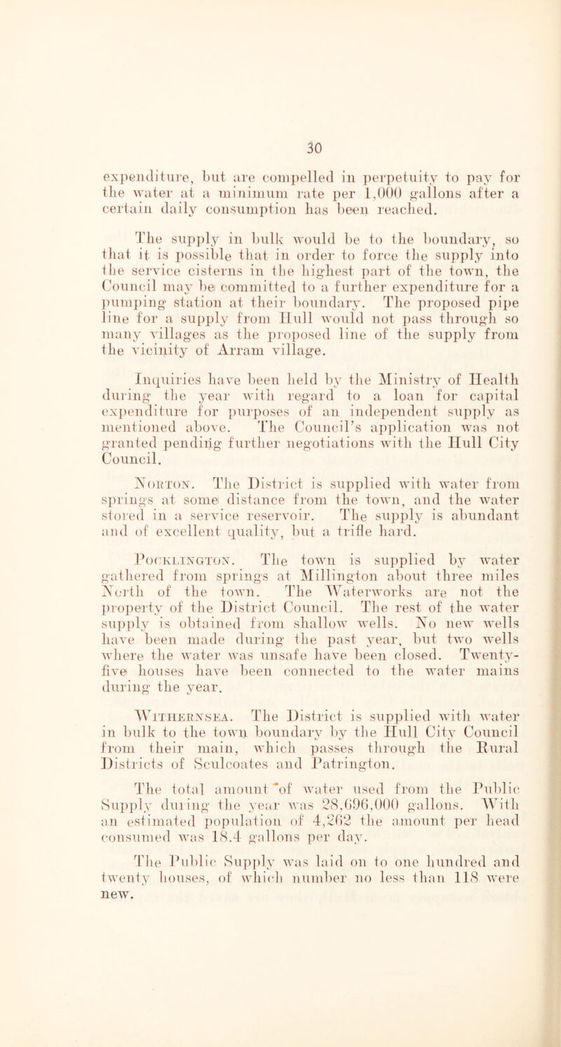 exjieiKliture, but are eoiiipelled in ])erpetuity to pay for the water at a niijiiniuin rate })er ”'allons after a certain daily consumption has been readied. Idle siipply in bulk would be to tlie boundary, so tliat it is possible tliat in order to forc'.e tlie supply into the service cisterns in the highest ])art of the town, tlie (h)uncil maj^ liei committed to a further expenditure for a ])um})iug station at their boundary. The projiosed pipe line tor a su()ply from Hull would not jiass througli so many villages as the jn-oposed line of the supply from the vicinity of Arram village. Inquiries have been held by the Ministry of Health diii'ing the year with regard to a loan for capital expenditure for purjioses of an indeiiendent supply as mentioned above. The CounciTs aiiplication was not granted jieiidiiig further negotiations with the Hull City Council. Aoktox. The District is supplied with water from springs at some distance from the town, and the water stored in a. service reservoir. The supply is abundant and of excellent quality, but a trifle hard. IhxKLiXGTOx. The town is supplied 1)3^ water gathered from springs at ^lillington about three miles iSoi'lh of the town. The Waterworks are not the ])ropeit\' of the District CouiK'il. The rest of the water sup])l3' is obtained from shallow wells. Ao new wells have been made during the past 3’ear, but two wells where the water was unsafe have been closed. Twent3- five houses have been connected to the water mains during the 3'ear. WiTiiERXSEA. The District is supplied with water in bulk to the town boundary by the Hull Cit3 Council from their main, which passes through the Eural Districts of Sculcoates and Patrington. The total amount of water used from the Public Supply dining the 3'ear was 28,()96,0()() gallons. With an estimated population of 4,202 the amount per head consumed was 18.4 gallons per da3u Idle Public Sup])l3 Avas laid on to one hundred and tAventy houses, of which number no less than 118 Avere new.