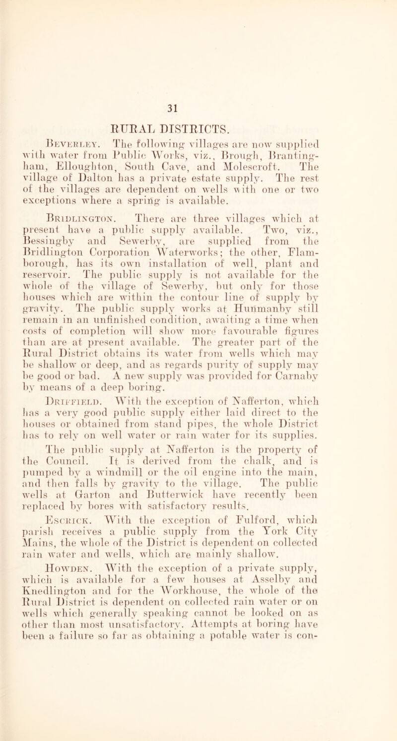 EUEAL DISTEICTS. J^KVERLKY. Tile followiiio- viHjio'es lire now Hiipplied Avitli Welter from Piililie AVorks, viz., ]h‘ou<i-li, Eranting- liam, Ellouglilon, South Cave, and Alolescroft. Tlie village of Dalton has a private estate supply. Tlie rest of the villages are dependent on wells with one or two exceptions wdiere a spriitg is available. Brldlixgtox. There are three villages wdiich at present ha\e a pulilic supply available. Twu), viz., llessingby and Se^verliy, are supplied from the Bridlington Corporation AVateiwvoiks; the other, Flam- liorough, has its owm installation of w^ell, plant and reservoir. The public supply is not available for tlie wdiole of the village of Sew^erby, but only for those liouseis wdiiidi are w'ithin the contour line of supply by gravity. The public supply works at Hunmanby still remain in an unfinished condition, aw'aiting a time wdien costs of completion wdll slunv mori* favourable figures fhan are at lU’esent available. The greater part of the Eural District obtains its water from w'ells wdiicli may be shallow^ or deep, and as regards purity of supply may be good or bad. A new* supply was provided for Carnaby by means of a deep boring. Drieeikli). AVitli the excejitioii of Aafferton, wdiicli has a very good public supply either laid direct to the liouses or obtained from stand pipes, the wdiole District lias to rely on 'well water or rain 'waater for its supplies. Tlie pulilic supply at Aafferton is the property of tile Council. Tt is derived from tlie chalk, and is ])umped by a wdndmill or the oil engine into the main, and ihen falls by gravity to the village. The public '^vells at Garton and Butteiavick have recently been replaced by bores wdth satisfactory results. JCscix’iCK. AYith the exception of Fulford, wdiich parish receives a public supply from the York City A[ ains, the wdiole of the District is dependent on collected rain water and ^vells, 'svhich are mainly shallo'^v. lIowDEN. AVith the exception of a private supply, ivliich is available for a few houses at Asselby and F nedlington and for the AVorkhouse, the Avhole of the Eural District is dependent on collected rain water or on w’ells which generally speaking cannot be looked on as other than most unsatisfactory. Attempts at boring haye been a failure so far as obtaining a potable water is con-