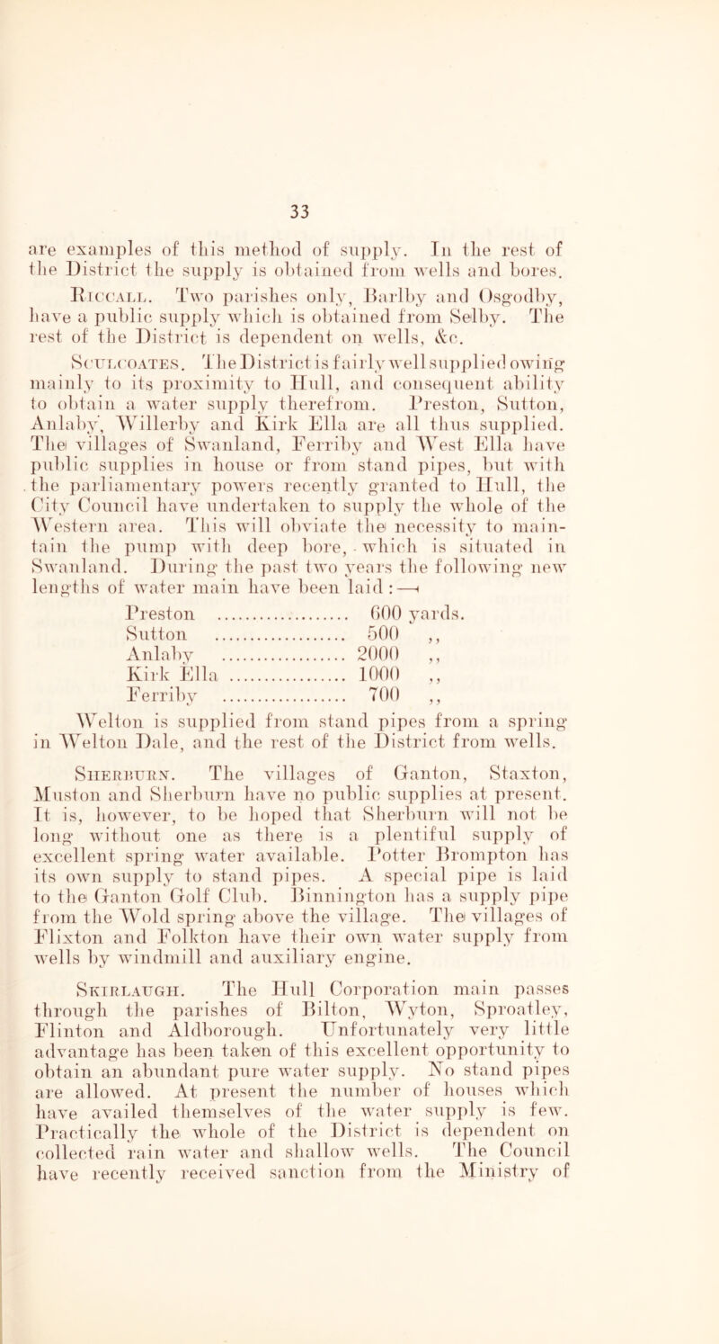 are examples of tliis metliod of siii)ply. In ilie rest of file District ilie siipi)ly is obtained from wells and Lores. IticcALJ.. Two parishes only, Harlby and ()sp'odl)y, liave a public supply which is obtained from Selby. TTie rest of the District is dependent on wells, c'cc. S('un(A)ATES. Tile District is fail ly wellsiijiiilied owin^ mainly to its proximity to Hnll, and consequent ability to obtain a water supply therefi’om. Ib'eston, Sutton, Aiilaby’, Willerby and Kirk Ella are all thus supplied. The villages of Swanland, Ferriby and AVest Ella have public supplies in house or from stand pipes, but with • the parliamentary powers recently granted to Hull, the City Council have undertaken to supply the whole of the Western area. This will obviate the necessity to main- tain the pump with deep bore,-which is situated in Swanland. During the past two years the following new lengths of water main have been laid :—i Preston bOO juards. Sutton 500 Anlabv 2000 Kirk Ella 1000 Eerribv TOO t Welton is supplied from stand pipes from a spring in AVelton Dale, and the rest of the District from wells. ? 1 1 1 SiTERi’.unx. The villages of (lanton, Staxton, Muston and Sherl)urn have no public supplies at present. It is, however, to be hoped that vSherbiirn will not be long without one as there is a plentiful supply of excellent spring water available, l^otter Promj)ton has its OAvn supply to stand pipes. A special pipe is laid to the (xanton Golf Club. Dinnington has a supply pi])e from the AVold spring above the village. TTie villages of Elixton and Eolkton have their own water supply from wells by windmill and auxiliary engine. Skirlaugh. The Hull Corporation main passes throirgh the parishes of Bilton, AVyton, Sproailey, Elinton and Aldborough. Unfortunately very little advantage has been taken of this excellent opportunity to obtain an abundant pure water supply. No stand pipes are allowed. At T)resent the number of liouses wliicli have availed themselves of tlie water supply is few. Practically the whole of the District is dependent on collected rain water and shallow wells. The Council have recently received sanction from the Miiiistry of