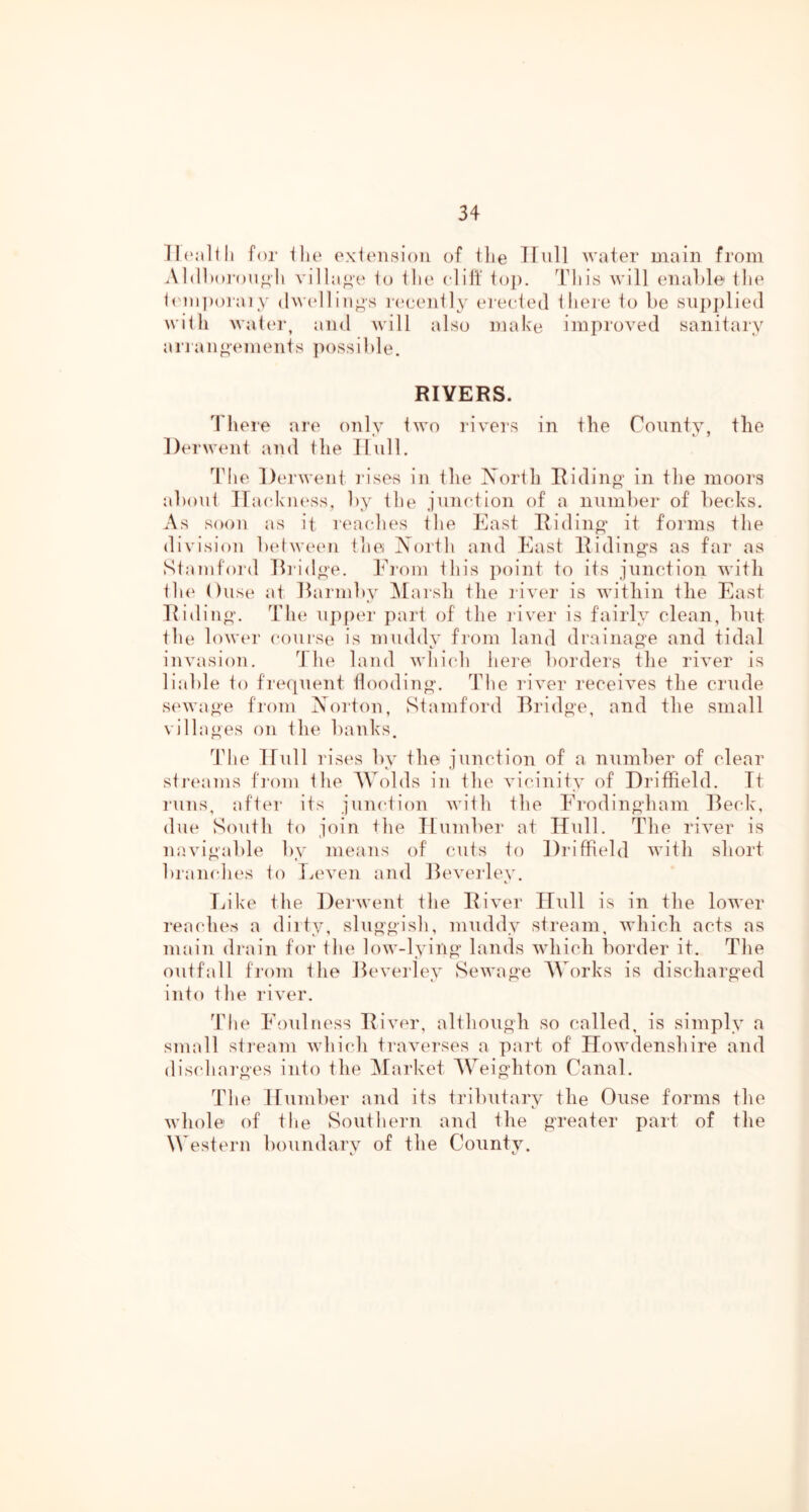 for llie oxionsioii of ilie TTiill water Diain from Al(11)oi-oiioli villa^’e io tlie clilf top. l^iis will enable tlie b'lnporaiy (lw(>llin^s r('eeii11y erected there 1o be vSup])lie(l with watei\ and will also make improved sanitary an an c ements possi])le. RIVERS. 4 here are only two rivers in the County, the l)erw(mt and the Hull. 4die Derwent rises in the North Eiding in the moors about IfackiK'ss, by the junction of a number of becks. As soon as it rea(dies tlie East Ridino- it forms the division ladweiui tlie North and East Eiding's as far as Stamford Ei'idge. Ei’om tliis point to its junction with th(‘ Ouse at Eai'inby ^larsh tlie river is within the East Eiding. The upfier part of the I'iver is fairly clean, but the lowin' course is muddy from land drainage and tidal invasion. 4 he land which here borders the river is liable to frequent flooding. The i'iver receives the crude smvage from Norton, Stamford Bridge, and the small villages on the banks. 44ie Dull rises by the junction of a number of clear stj'taims fi'om the AVolds in the vicinity of Driffield. It runs, after its junction with the Erodingham Beck, due South to join the Dumber at Dull. The river is navigable by means of cuts to Driffield with short branches to Iveven and Beverley. Tiike the Derwent the Eiver Dull is in the lower reaches a dirty, sluggish, muddy stream, which acts as main di'ain for the low-lying lands Avhich border it. The outfall from the Beverley Sewage Works is discharged into the river. 44le Foulness Eivm', although so called, is simply a small stream which traverses a part of Dowdenshire and dischai'ges into the Market Weighton Canal. The Dumber and its tributary the Ouse forms the whole of the Southern and the greater part of the Western boundary of the County.