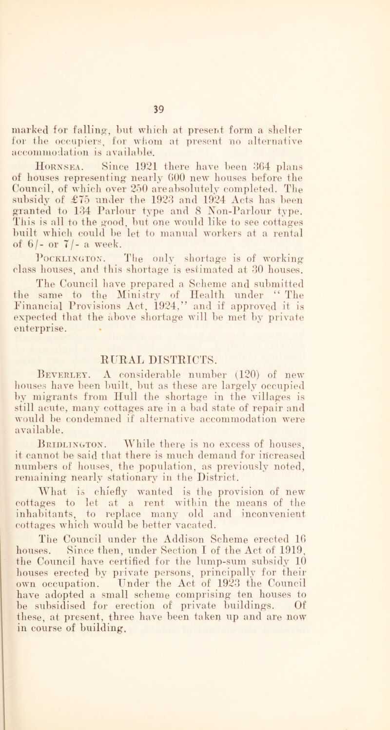 marked for falling-, but wliicli at present form a slielter for ilie oe(uipiers, for wiiom at ])reseni no ali(‘rnatiA^e aeeommodation is available. Hornsea. Since 1921 there have been dOd plans of houses represent!no* nearly GOO neAv houses before the Council, of Avhich OA^er 2b0 areabsolutely completed. Tlie subsidA^ of £T5 under the 192d and 1924 Acts has been t. o'lanted to 144 Parlour tv^pe and 8 Xon-Pailour type. Til is is all to the R’ood, but one Avould like to see cottages built Avhich could be let lo manual Avorkers at a lental of G/- or 7/- a u'eek. ]^orKLiN(;roN. Tlie only slioriage is of Avorking class houses, and this shortage is estimated at 40 houses. 44ie Council hav^e prepared a Scheme and submitted the same to the Ministry of Health under “ The Financial Provisions Act, 1924,'’ and if approA^ed it is expected that the above shortage Avill be met by pilvate enterprise. lU'RAL DTSTPTCTS. Pea'ERLEY. a considerable number (^120) of neAV houses liaA^e been built, but as these are largely occupied by migrants from Hull the shortage in the Aullages is still acute, many cottages are in a bad state of repair and \vould be condemned it alternative accommodation Avere aAui liable. Pridlington. A\4iile there is no excess of houses, it cannot be said tliat there is much demand for increased numbers of houses, the population, as previously noted, remaining nearly stationary in the District. AVhat is chiefly Avanted is the proAu'sion of new cottages to let at a rent Avithin the means of the inhabitants, to replace many old and inconA’enient cottages Avhich Avould be better AUAcated. Tile Council under the Addison Scheme erected IG houses. Since then, under Seel ion I of the Act of 1919, the Council haAn certified for the lump-sum subsidy 10 houses erected by piivate persons, principally for their oAvn occupation. Hnder the Act of 1924 the Council haAn adopted a small scheme comprising ten houses to be sidisidised for erection of priAxate buildings. Of these, at present, three havn been taken up and are no\v in course of building.