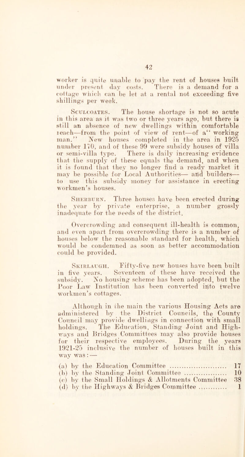 woiker is quite uiial)]c io pay the rent of houses ])uilt undt'r pi('seii1 duy (losis. There is a demand for a colia^e wiiieli c.aTi he lei at a rental not exceeding five shillings j)er week. ScuL( OATES. The house shortage is not so acute in tliis area as it was two or three years ago, but there is still an absence of new dwellings within comfortable leacdi—from tlie j)()iiit of view of rent—of a‘‘ working man.” New houses completed in the area in 192'5 number 170, and of these 99 were subsidj'' houses of villa or semi-villa type. There is daily increasing evidence that tile supply of these equals the demand, and w^hen it is found that tliey no longer find a ready market it may be possible for Ivocal Authorities— and builders— 1o use this subsidy money for assistance in erecting workmen’s houses. SiiEunxTRX. Three houses have been erected during tlie year by private enterprise, a number grossly inadeipiate for the needs of the district. Overcrowding and consequent ill-health is common, and even apart from overcrowding there is a number of houses lielow the reasonable standard for health, which would be condemned as soon as better accommodation (‘ould be jirovided. Skirlaugii. Fifty-five new houses have been built in five years. Seventeen of these have received the subsidy. No housing’ scheme has been adopted, but the Foor laiw Institution has been converted into twelve workmen’s cottages. Although in the main the various Housing Acts are administered by tlie District Councils, the County Coumtil may provide dwellings in connection with small holdings. The Education, Standing Joint and High- v;ays and tlridges Committees may also provide houses for their respective employees. During the years 1921-25 inclusive the number of houses built in this wav was : — 4. (a) by the Education Committee 17 (b) by the Standing Joint Committee 10 C‘) by the Small Holdings & Allotments Committee 38 (d) by the Highways Bridges Committee 1