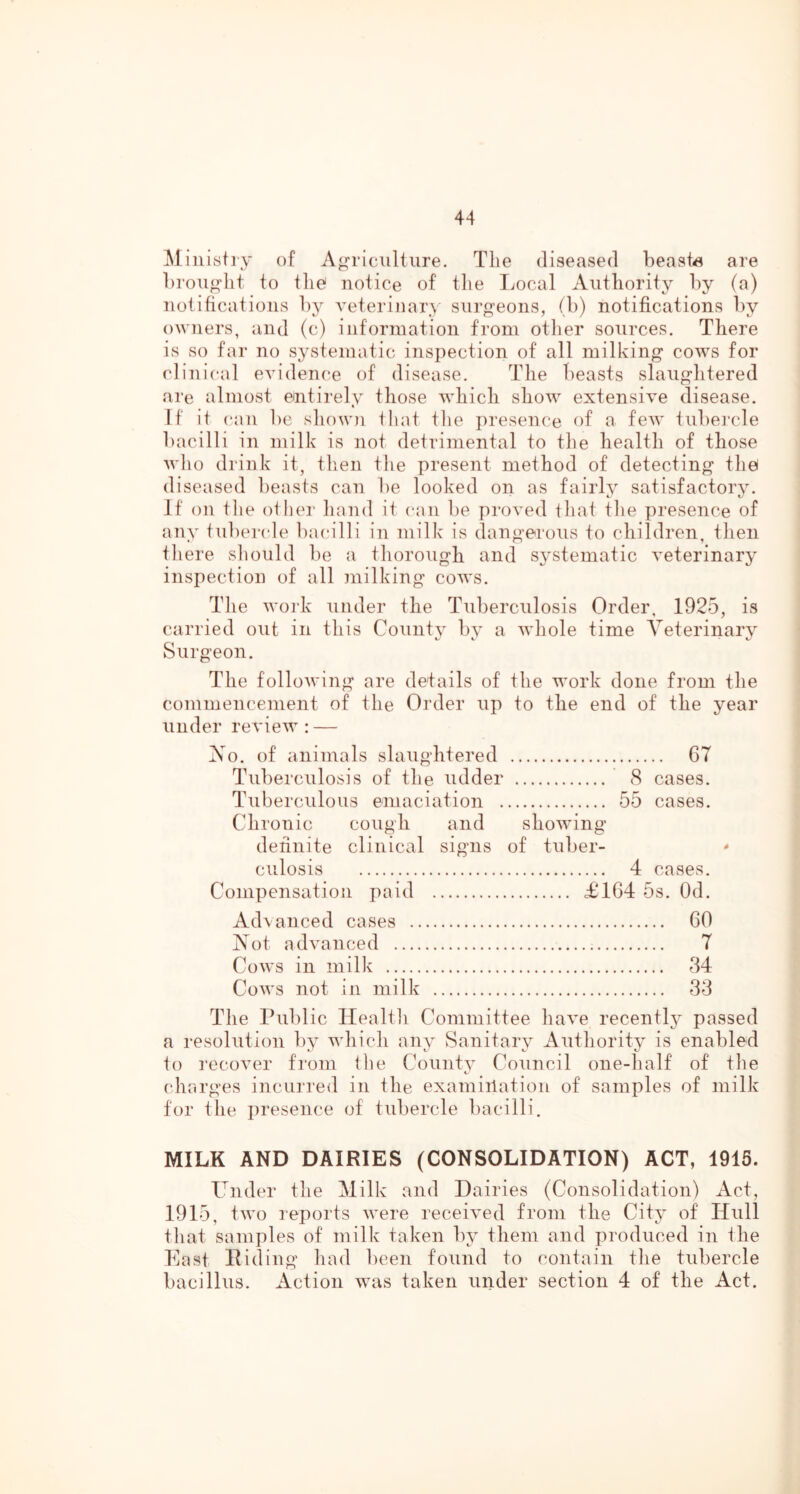 Ministry of Agriculture. The diseased beasts are broTi^Iit to the notice of tlie Local Authority by (a) notifications l)y veterinary surgeons, (b) notifications by owners, and (c) information from other sources. There is so far no systematic inspection of all milking cows for clinical evidence of disease. The beasts slaughtered are almost entirely those which show extensive disease. If it can be show)i that the presence of a few tubercle biicilli in milk is not detrimental to the health of those who drink it, then the present method of detecting thei diseased beasts can be looked on as fairly satisfactory. If on the olher hand it can be proved iliat tlie presence of any tnbercde bacilli in milk is dangerous to children, then tliere sliould be a thorough and systematic veterinary inspection of all Jiiilking cows. Tlie woi'k under the Tuberculosis Order, 1925, is carried out in this Countv by a whole time Veterinary Surgeon. The following are details of the work done from the commencement of the Order up to the end of the year under review : — Vo. of animals slaughtered G7 Tuberculosis of the udder 8 cases. Tuberculous emaciation 55 cases. Chronic cough and showing definite clinical signs of tuber- culosis 4 cases. Compensation paid £164 5s. Od. Ad\ anced cases 60 Not advanced 7 Cows in milk 34 Cows not in milk 33 The Public Healtli Committee have recently passed a resolution by which any Sanitary Authority is enabled fo recover from the County Council one-half of the charges incurred in the examiilation of samples of milk for the presence of tubercle bacilli. MILK AND DAIRIES (CONSOLIDATION) ACT, 1915. Under the Milk and Dairies (Consolidation) Act, 1915, two reports were received from the City of Hull that samples of milk taken by them and produced in the East Riding had been found to contain the tubercle bacillus. Action was taken under section 4 of the Act.