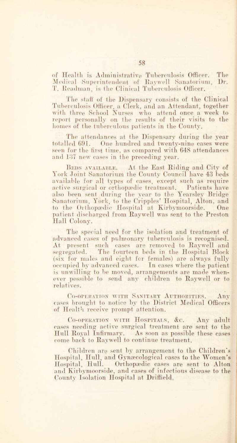of TTenlili is Adiniiiisirative TiiLernilosis Offiror. Tlie Sn jXM'iiii ('inU'iii of lvnyw(*]l Saiiaioi'i uin, Dr. T. iioadnian, is ili(‘ (diiiical '^rul)e]'(‘iilosis Ofiicer. riie siaff of the Dispensary consists of tlie Clinical 'l\i])ei(‘ulosis Ofiicer, a Clerk, and an Attendant, tog-etlier witli iliree Scdiool A^urses wlio attend once a week to report j)e]-sonally on the i-esults of tlieir visits to the lionn‘s of file iiihercnlous jiatients in file Comity. d'lu' affendances at tlie Dispensary during' tlie year totalled Gill. One hundred and twenty-nine cases were seen for the first time, as compared with G48 attendances and IdT new cases in the pre(;eding' year. linns .AVAiLACLK. At the East Eiding and City of York Joint Sanatorium (he Countv Council have 43 beds available for all types of cases, except such as require active singical or orthopiedic, treatment. Patients have also been sent dui'ing the year to the Yearsley lEa’dge Sanatorium, York, to the (h'ipples’ Hospital, Alton, and to the Oithojundic llosjiital at Kirbymoorside. One patient discharged from Eaywell was sent to the Preston Hall Colonjv The special need for the isolation and treatment of advan(‘ed cases of piilmonary tuberculosis is recognised. At pi'csent such cases are removed to Eaywell and segregated. 'J’he fourteen beds in the Hospital Block (six for males and eight for females) are always fully occujiied by advaiu*ed cases. In cases where the patient is unwilling to be moved, airangements are made when- ever possible to send any children to Eaywell or to relatives. Co-ommATiox with Sanitaua’ ArTiioniTiES. Any cases brought to notice by the District Medical Officers of Health receive prompt attention. Co-orERATTOx AViTii HOSPITALS, Ac. Aiiv adult cases needing active surgical treatment are sent to the Hull Eoyal Infirmary. As soon as possible these cases come liack to EayAvell to continue treatment. Ohildien are sent by arrangement to the Children*s Hospifal, Hull, and Gynecological cases to the Women’s jros]dtal, Hull. Orthopedic cases are sent to Alton and Kirbymoorside, and cases of infectious disease to the (hninty Isolation Hospital at Driffieldt