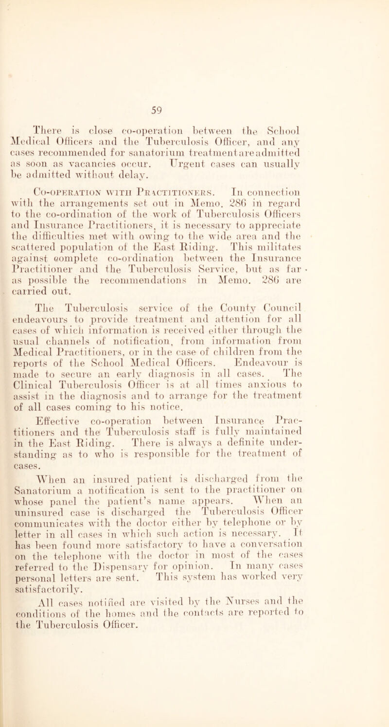 TJiere is close c()-oj)eratioii heiween the Scliool Medical Ohicers and the Tuberculosis Officer, and any cases recommended for sauaiorium treaimeutareadmitted as soon as vacancies occur. Uro’ent cases can usually he admitted witiioiit delay. c Co-OI’ERATION WITH Pr \CTIT10NKRS. Ill COUllCCiioU with the arraiiyemeuts set out in ]\Iemo. 280 in ren:ard to the co-ordiiiatiou of the work of Tulx'rculosis Officers and Insurance Practitioners, it is necessary to appreciate the difficulties met with owin«‘ to tlie wide area and tlie scattered poj)ulation of the East Pidin^'. This militates against complete co-ordination hetween the Insni'anc.e IT’actitioner and the Tnhercnlosis Service, hut as far • as possible the recommendations in ^lemo. 28() are carried out. The Tul)erculosis service of the County (a)nnc.il endeavours to provide treatment and attention for all cases of Avhicii information is received (u’ther throngli the usual channels of notification, from infoiination from Medical Practitioners, or in tlie case of children from the reports of the School Medical Officers. Endeavoui* is made to secure an early diagnosis in all cases. The Clinical Tuberculosis Officer is at all times anxious to assist in the diagnosis and to arrange for Ihe treatment of all cases coming to his notice. Effective co-operation between Insurance Prac- titioners and thei Tuberculosis staff is fully maintained in the East Eiding. There is always a definite under- standing as to who is responsible for the treatment of cases. When an insured ])atient is discharged from the Sanatorium a notification is sent to the practitioner on whose panel the patient’s name a])])ears. M hen an uninsured case is discharged the Tuberculosis Office]* comninnicates with the doctor eitliei* by telephone or by letter in all cases in which such action is necessary. It has been found more satisfactory to have a conversation on the telephone with the doctor in Jiiost of the f-ases referred to the Dispensary foi' opinion. In many cases personal letters are sent. This system has worked very satisfactorily. All cases notified are visited by ihe Nurses and the conditions of the honies and the contacts are repoi'tod io the Tuberculosis Officer.