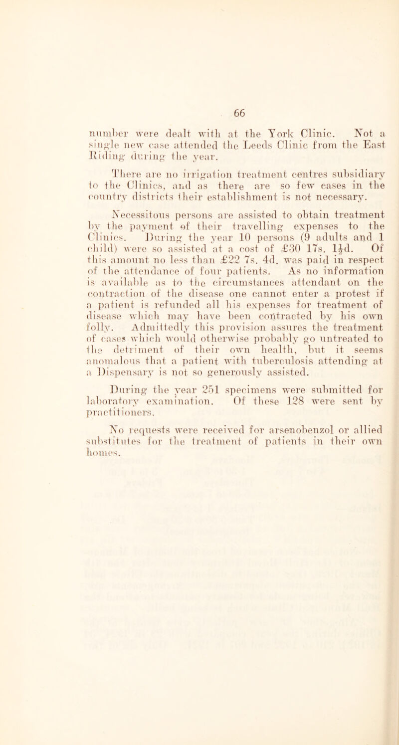 7miiil)er were dealt witli at tbe York Clinio. Not a ]i(‘\v (*as(* ait('nded Hie Tjeeds Clinic from tlie East Hiding- (lining' llie \'ear. dduo-e ai'c no iii'i^ation Irealment centres subsidiary 1() Hie Clinics, aiid as there are so few cases in the conniry disiricts Hieir establishment is not necessary. Xecessiious persons are assisted to obtain treatment by the payment of Hieir ti'avellino- expenses to the Clinics. Dining' Hie year 10 persons (9 adults and 1 child) uere so assisted at a cost of £00 17s. IJd. Of this amount no less than £22 Ts. 4d. was paid in respect of the attendance of four jiatients. As no information is av.ailable as to tiie circumstances attendant on the conti'action of the disease one cannot enter a protest if a patient is refunded all his expenses for treatment of disease which may have been contracted by his own folly. Admittedly this provision assures the treatment of (‘ases which v'onld othei'wise jirobably oo untreated to the (h'trinumt of their own health, but it seems anomalous that a patient with tuberculosis attending' at a Disjiensary is not so o-enerously assisted. lliirino' Hie year 251 specimens were submitted for laboratory examination. Of these 128 were sent by pract itioiiers. No lequests were received for arsenobenzol or allied substitutes for the ti’eatment of patients in their own homes.