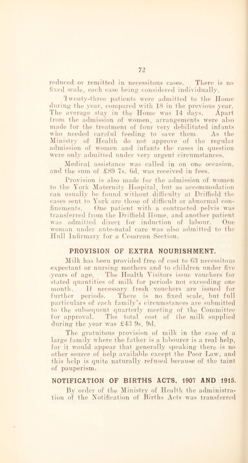 i'0(1u(‘(m1 ov ]‘07iiiit(Ml ill lu'cessitous cases, Tliere is no fix(‘(l scal(', (‘acii cas(‘ lieiii^- cousidi'n'd individually. d wiMi(y-i iiri'c palienls nau'e adniilied io ilie Ifonie din iuo' i Ii(> yeai‘, conijiai ed Avitli IS in Ihe previous year, ddie avei-a^e stay in ilu* Home was 14 days. Apart ti'oni ili(‘ admission of women, arrano-ements wei'e also made foi' tlie Ireatmeni of four very debilitated infants who mnaled careful feeding' io save iliem. As the IMinisii'y of Ilealtli do not apiirove of ilie regular admission of women and infanis tln^ cases in ({iiestion were only admitted undei' very urg'ent circumstances. Medical assistance was called in on one occasion, and the sum of t‘S9 7s. fid, was received in fees. I’l'ovision is also made foi‘ the admission of women to the York Maternity llosjiital, but as accommodation can usually Ix' found without dithcnlty at Dia’tlield the cases sent to Vo7'k are those of difficult or abnormal con- finements. One patient with a contracted pelvis was transfei'red fiom the Driffield Home, and another patient was admittt'd direct for induction of labour. One woman undei' ante-natal care was also admitted to the llull Infirmary for a Cesarean Section. PROVISION OF EXTRA NOURISHMENT. Milk has been provided free of cost to bd necessitous expectant or nursing mothers and to children under five '.years of ag'e. The Health ^^isitors issue vouchers for stated (quantities of milk for periods not exceeding' one month. If necessary fresh vouchers are issued for further periods. There is no fixed scale, but full ])articulars of each family’s (*ircumstances are submitted to the subse(|uent ([uarterly meeting of the Committee for approval. dhie total cost of the milk supqilied during the year was £44 9s. 9d. The gratuitous provision of milk in the case of a large family where the father is a labourer is a real help, for it would apqiear that generally speaking there is no other source of help available excejit the Poor Law, and this help is (quite naturally refused because of the taint of qoanq)erism. NOTIFICATION OF BIRTHS ACTS, 1907 AND 1915. Py Older of the M'inistry of Health the administra- tion of the Notification of Births Acts was transferred