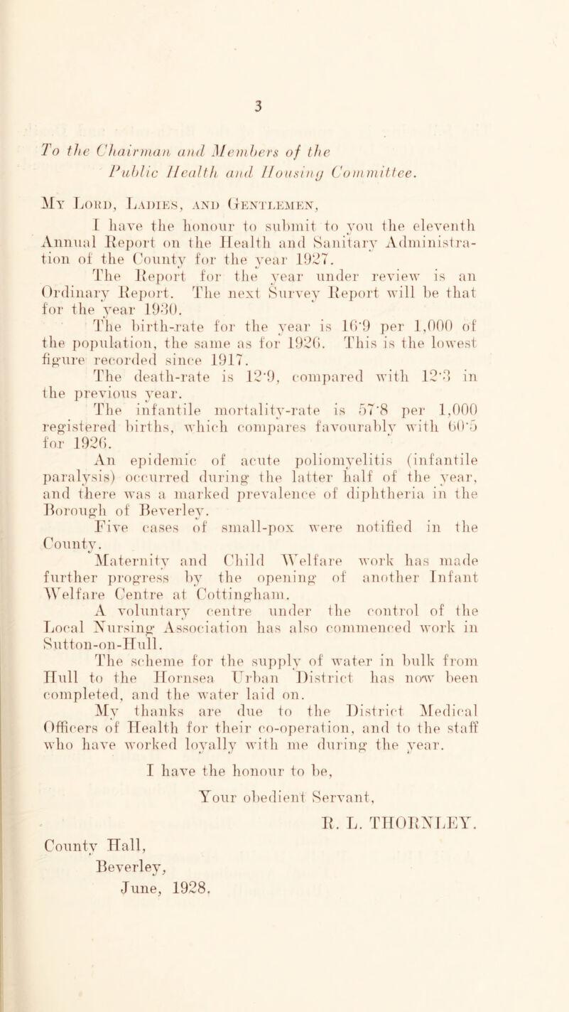 To the Chair man and MeniTcrs of the Pablic Health and llousiny (Joinniitfce. My IjOIU), JiAJ)IE,S, AND (jP^NTLEAlEN, I liave the honour to sul)init to von ilie eleventh t Annual Iteport on the Health and Sanitary Adniinisti'a- tion of the (Miintv for the year llhJT. The Keport tor the year under review is an Ordinary l{e})ort. The next Survey I\e])ort will he that tor the 3^ear lO-lO. ITie hirth-.i‘ate for the year is Ih'l) per 1,000 of tlie population, the same as for 19^0. Tin’s is the lowest fipaii-e recorded since 1917. The death-rate is 12‘9, compared with 12’0 in the previous year. The infantile mortality-rate is oT’S per 1,000 registered births, whicdi compares favourably with ()0'o for 1920. An epidemi(5 of acute poliomyelitis (infantile paralysis) occurred (hiring the latter half of tlie yeai‘, and there was a marked jirevalence of diphtlieria in the llorough of lleverlev. Five cases of small-pox were notified in tlie Conntv. €/ ^Maternity and (diild Welfare work has made further progress by the opening of another Infant AWlfare Centre at Cottingham. A voluntary centre under the control of the Local Xnrsing Association has also commenced work in Sutton-on-Hiill. The s(dieme for the sujijily of water in bulk from Hull to the Hornsea Frban District has now been completed, and the water laid on. ]\Iy thanks are dne to the District ^Medical Dfficers of Health for their co-operation, and to the staff who have worked loyally with me during the year. I have the honour to be, Your obedient Servant, County Hall, Beverley, June, 1928. IL L. THOHXLEY.