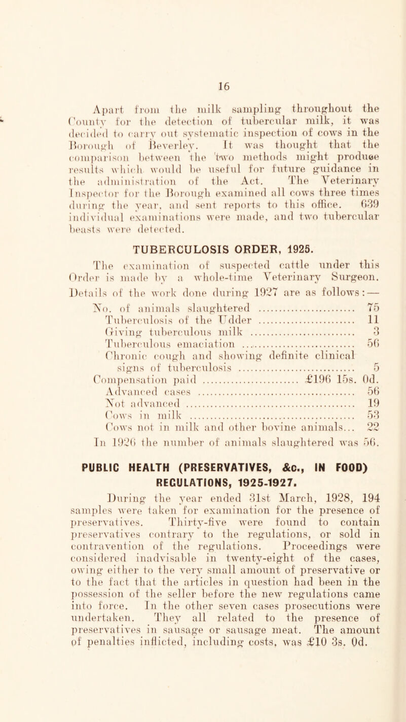 Apai't I'l'oiii ilie milk sampling throii^lioiit the (V)uiity ioi‘ ilie deteciion of tubercular milk, it was (Iccidi'd to caioT out systematic iuR])ectioii of cows in the lloi-ou^h of ileverleV. It was thouodit that the eompai'isoii bed ween the Wo methods might produce results whiedi would be useful for future guidance in the admiuisti-atiou of the Act. The Veterinary luspeedoi' for the lloi'ough examined all cows three times during the year, and sent reports to this office. (539 individual (examinations wei'e made, and two tubercular bt'asts wei-e deteeded. TUBERCULOSIS ORDER, 1925. The examination of suspeeded cattle under this ()i‘d('T‘ is made by a whole-time Veterinary Surgeon. Details of the woi'k done during 1927 are as follows: — Vo. of animals slaughtered 75 Tuberculosis of the Tedder 11 (riying tubei'culous milk 3 dhiberculous emaciation 5(1 tdironic cough and showing definite clinical signs of tuberculosis 5 rompensation paid £19(1 15s. Od. Adyanced cases 5b Vot adyanced 19 (\)ws in milk 53 bows not in milk and other boyine animals... 22 In 192() the number of animals slaughtered was 5b. PUBLIC HEALTH (PRESERVATIVES, &c., IN FOOD) REGULATIONS, 1925-1927. During the year ended 31st March, 1928, 194 samples were taken for examination for the presence of preseryatiyes. Thirty-fiye were fo\ind to contain ])reseryatiyes contrary to the regulations, or sold in contrayention of the regulations. Proceedings were considered inadyisable in twenty-eight of the cases, owing either to the yery small amount of preseryatiye or to the fact that the articles in (|uestion had been in the ])ossession of the seller before the new regulations came into force. In the other seyen cases prosecutions were undertaken. They all related to the presence of preseryatiyes in sausage or sausage meat. The amount of penalties inflicted, including costs, was <£10 3s. Qd.