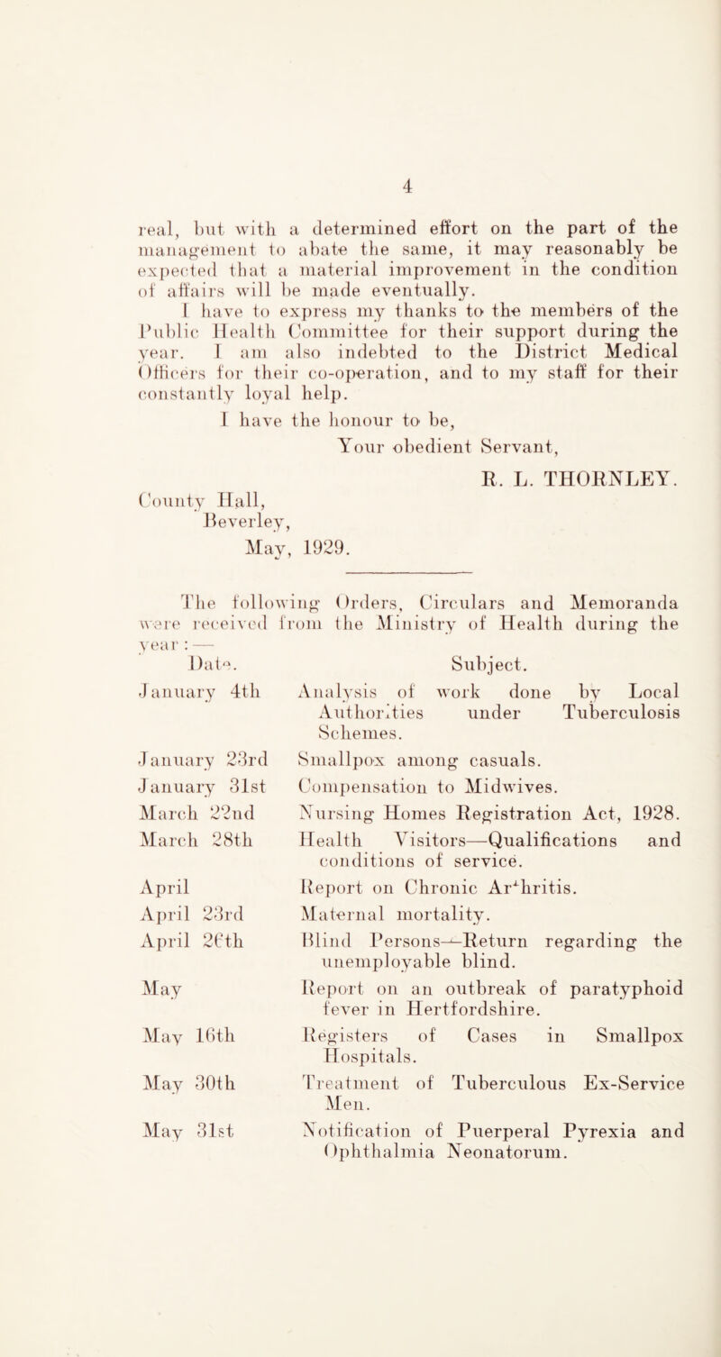 real, but with a determined effort on the part of the management lo abate the same, it may reasonably be expected that a material improvement in the condition ot affairs will be made eventually. I have to ex})ress my thanks to the members of the Public Health Committee for their support during the year. I am also indebted to the District Medical OtHc'ei's for their co-operation, and to my staff for their constantly loyal help. I have the honour to be. Your obedient Servant, E. L. THOENLEY. ('ounty Hall, Peverley, May, 1929. 4die following Orders, Circulars and Memoranda were i(‘ceived from the Ministry of Health during the year : — Dat'u Subject. January 4th Analysis ot work done by Local Aiithorities under Tuberculosis Schemes. January 23rd January 31st March 22nd March 28th Smallpox among casuals. Compensation to Midwives. Nursing Homes Eegistration Act, 1928. Health A'isitors—Qualifications and conditions of service. April April 23rd April 21'th May May 16 th May 30th Rej)ort on Chronic Ar'^hritis. Maternal mortality. Hlind Persons^Eeturn regarding the unemployable blind. Report on an outbreak of paratyphoid fever in Hertfordshire. Registers of Cases in Smallpox Hospitals. Treatment of Tuberculous Ex-Service Men. May 31st Notification of Puerperal Pyrexia and ()phthalmia Neonatorum.