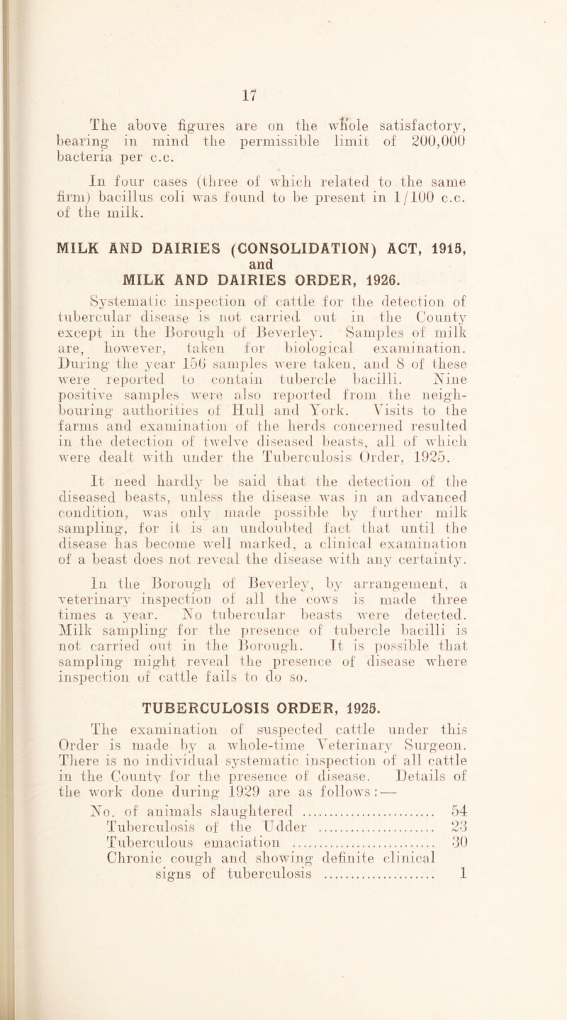 The above figures are on the whole satisfactory, bearing in mind the permissible limit of 200,000 bacteria per c.c. In four cases (three of which related to the same firm) bacillus coli was found to be present in 1/100 c.c. of the milk. MILK AND DAIRIES (CONSOLIDATION) ACT, 1919, and MILK AND DAIRIES ORDER, 1926. Systematic inspection of cattle for the detection of tubercular disease is not carried, out in the County except in the Borough of Beverley. Samples of milk are, however, taken for biological examination. During the year 150 samples were taken, and 8 of these were reported to contain tubercle bacilli. Nine positive samples were also reported from the neigh- bouring authorities of Hull and York. Visits to the farms and examination of the herds concerned resulted in the detection of twelve diseased beasts, all of which were dealt with under the Tuberculosis! Order, 1925. It need hardly be said that the detection of the diseased beasts, unless the disease was in an advanced condition, was only made possible by further milk sampling, for it is an undoubted fact that until the disease has become well marked, a clinical examination of a beast does not reveal the disease with any certainty. In the Borough of Beverley, by arrangement, a veterinary inspection of all the cows is made three times a year. No tubercular beasts were detected. Milk sampling for the presence of tubercle bacilli is not carried out in the Borough. It is possible that sampling might reveal the presence of disease where inspection of cattle fails to do so. TUBERCULOSIS ORDER, 1925. The examination of suspected cattle under this Order is made by a whole-time Veterinary Surgeon. There is no individual systematic inspection of all cattle in the County for the presence of disease. Details of the work done during 1929 are as follows:-— No. of animals slaughtered 54 Tuberculosis of the Udder 23 Tuberculous emaciation 30 Chronic cough and showing definite clinical signs of tuberculosis 1