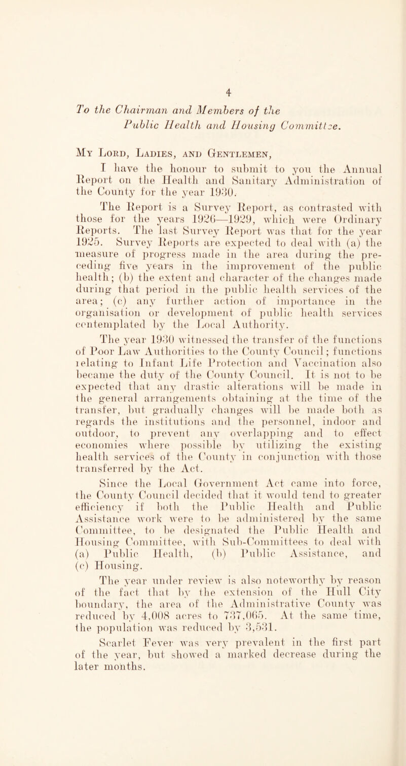 To the Chairman and Members of the Public Health and Housing Committee, My Lord, Ladies, and Gentlemen, I liave tile lionoiir to submit to you the Annual Iteport on tlie Health and Sanitary Administration of the County for the year 19d0. The Heport is a Survey Iteport, as contrasted with those for the years 1920—1929, which were Ordinary lieports. The last Survey lleport was that for the year 1925. Survey lieiiorts are expected to deal with (a) the measure of progress made in the area during the pre- ceding five years in the improvement of tiie public health; (b) the extent and character of the changes made during that period in the public health services of the area; (c) any further action of importance in the m’ganisation or develoi)nient of public health services contemplated l)y tlie Local Authority. Tlie year 192)0 witnessed the transfer of the functions of Poor Law Authorities to the County Coumdl; functions 1 elating to Infant Life Protection and Vaccination also became the duty of the County Council. It is not to be expected that any drastic* alterations will be made in the general arrangements obtaining at the time of the transfer, but gradually changes will be made botli as regards Ihe institutions and the personnel, indoor and outdoor, to prevent anv overlapping and to effect economies where possible by utilizing the existing healtli services of the County in conjunction with those transferred by the Act. Since tlie Local Government Act came into force, the County Council decided that it would tend to greater efficiency if both the Puldic Health and Public Assistance work were to be administered by the same Committee, to be designated tlie Public Health and Housing Committee, with Sub-Committees to deal with (a) Public Health, (b) Public Assistance, and (c) Housing. Th e year under review is also noteworthy by reason of the fa(‘t that by the extension of the Hull City boundary, the area of the Administrative County was reduced by 4,098 acres to 727,005. At the same time, ihe population was reduced by 2,521. Scarlet Fever was very prevalent in the first part of the year, but showed a marked decrease during the later months.