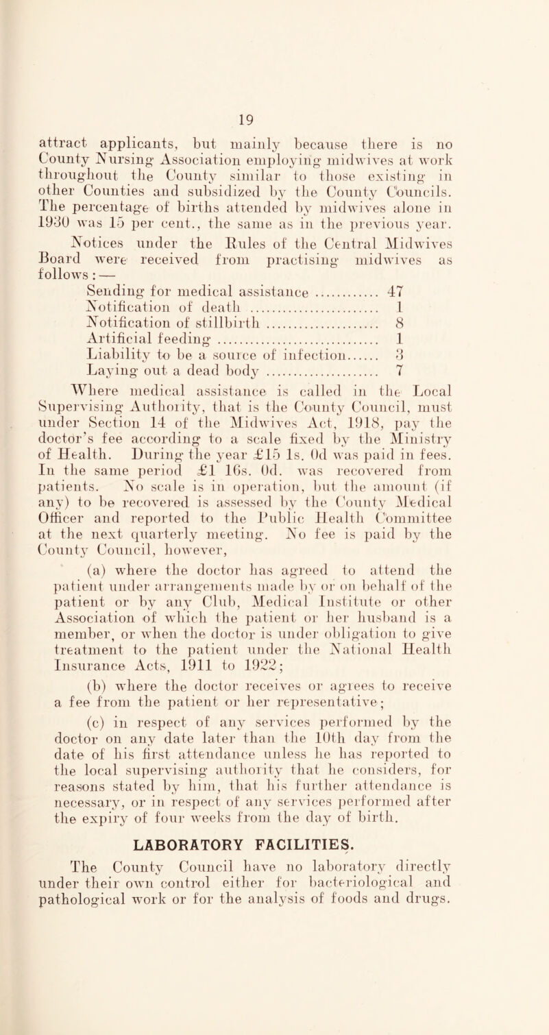 attract applicants, but mainly because tliere is no County Nursing Association employing inidwiYes at work tlirougliout tile County similar to those existing in other Counties and subsidized by the County Cbuncils. The percentage of births attended by midwives alone in 19d0 was 15 per cent., the same as in the previous year. Notices under the Hules of the Central Midwives Board were received from practising midwives as follows : — Sending for medical assistance 47 Notification of death 1 Notification of stillbirth 8 Artificial feeding 1 Liability to be a so nice of infection 8 Laying out a dead body 7 Where medical assistance is called in the Local Supei'vising Authoiity, that is the County Council, must under Section 14 of the Midwives Act, 1918, pay the doctor’s fee according to a scale fixed by the Ministry of Health. During* the year £15 Is. Od was paid in fees. In the same period £1 16s. Od. was recovered from patients. No scale is in o])eration, luit the amount (if any) to be recovered is assessed by the County Medical Officer and reported to the Public Health Cbmmittee at the next quarterly meeting. No fee is paid by the County Council, however, (a) where the doctor has agreed to attend the patient under arrangements made by or on behalf of the patient or by any Club, Medical Institute or other Association of which the patient or her husl)and is a member, or when the doctor is under obligation to give treatment to the patient under the National Health Insurance Acts, 1911 to 1922; (b) where the doctor receives or agrees to receive a fee from the patient or her representative; (c) in respect of any services performed by the doctor on any date later than the lOth day from the date of his first attendance unless he has reported to the local supervising authoiity that he considers, for reasons stated by him, that his further aitendance is necessary, or in resj^ect of any ser\'ices performed after the expiry of four weeks from the day of birth. LABORATORY FACILITIES. ✓ The County Council have no laboratory directly under their own control either for bacteriological and pathological work or for the analysis of foods and drugs.